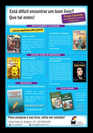 Está difícil encontrar um bom livro?
                                            iais
                               Preços Espec
 Que tal estes!                                                                       pa ra distribuido
                                                                                                        ras e livrarias.
                                                                                               Consulte-nos!

                                     Série Evangelho e Juventude

    Livros espíritas para jovens
                                                              O Gastão e o Egoísta
                    JASÃO, O CEGO                             Este livro conta a história de Silas,
                                                              filho de Lino e irmão de Timóteo,
                    Conta a história de Jasão, que saía       quando ele pede para seu pai di-
                    todos os dias para pedir esmolas.         vidir a herança, a fim de que ele
                    Num dia ele se depara com o               possa sair em busca dos prazeres
                    Mestre Jesus e, este explica aos          da vida.
                    apóstolos, o porquê do mesmo ter
                    nascido cego.                             Preço: R$ 9,00
                    Preço: R$ 9,00

                                  Grandes Vultos do Espiritismo
                    JESUS E KARDEC                            ANÁLIA FRANCO, O ANJO
                    Este livro nos traz temas do O            DA CARIDADE
                    Evangelho Segundo o Espiritismo,
                    tais como: muitas moradas, nascer         Este livro nos apresenta a história
                    de novo, nas aflições, o consolador,      de Anália Franco, grande educa-
                    humildes de espírito, pureza do           dora e também jornalista, roman-
                    coração, os pacificadores, salvar-se      cista, teatróloga, contista e confe-
                    a si mesmo, amar os inimigos, a           rencista. Lutou, destemidamente,
                    perfeição, os chamados, a fé, a           para livrar a mulher do império do
                    prece, entre outros.                      jugo masculino, colocando-a não
                                                              apenas como esposa e mãe, mas
                    Preço: R$ 17,00                           acima de tudo, elevando a mulher
                                                              a ser uma educadora dentro do
                                                              Lar.
               Doutrinário                                    Preço: R$ 17,00
O Evangelho Segundo o Espiritismo
                                                                                Livros Infantis
                        Traduzido    do     original
                        francês por Roque Jacintho.                                                        Histórias cristãs
                                                                                                           que irão encantar
                        Nova edição revisada, em                                                           os pequeninos!
                        versão de fácil leitura e
                                                                                                           Preço: R$ 9,00
                        entendimento.
                                                                                                                com
                        Compre já o seu!                                                                     d esenhos
                                                                                                                pa ra
                            Por apenas R$ 12,00                                                              colorir!



Para comprar o seu livro, entre em contato!
Caixa Postal, 42 - Diadema - SP - CEP 09910-970                                                               EDITORA
                                                                                                              LUZ NO LAR
   (11) 2758-6345                    vendas@luznolar.com.br                                          www.luznolar.com.br
 