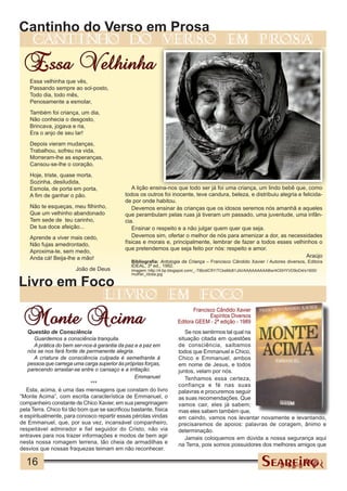 Cantinho do Verso em Prosa
     cantinho                                  do             verso                          em             prosa

 Essa Velhinha
    Essa velhinha que vês,
    Passando sempre ao sol-posto,
    Todo dia, todo mês,
    Penosamente a esmolar,
    Também foi criança, um dia,
    Não conhecia o desgosto,
    Brincava, jogava e ria,
    Era o anjo de seu lar!
    Depois vieram mudanças,
    Trabalhou, sofreu na vida,
    Morreram-lhe as esperanças,
    Cansou-se-lhe o coração.
    Hoje, triste, quase morta,
    Sozinha, desiludida,
    Esmola, de porta em porta,                  A lição ensina-nos que todo ser já foi uma criança, um lindo bebê que, como
    A fim de ganhar o pão.                   todos os outros foi inocente, teve candura, beleza, e distribuiu alegria e felicida-
                                             de por onde habitou.
    Não te esqueças, meu filhinho,              Devemos ensinar às crianças que os idosos seremos nós amanhã e aqueles
    Que um velhinho abandonado               que perambulam pelas ruas já tiveram um passado, uma juventude, uma infân-
    Tem sede de teu carinho,                 cia.
    De tua doce afeição...                      Ensinar o respeito e a não julgar quem quer que seja.
    Aprende a viver mais cedo,                  Devemos sim, ofertar o melhor de nós para amenizar a dor, as necessidades
    Não fujas amedrontado,                   físicas e morais e, principalmente, lembrar de fazer a todos esses velhinhos o
    Aproxima-te, sem medo,                   que pretendemos que seja feito por nós: respeito e amor.
    Anda cá! Beija-lhe a mão!                                                                                             Araújo
                                                Bibliografia: Antologia da Criança – Francisco Cândido Xavier / Autores diversos, Editora
                                                IDEAL, 3ª ed., 1992.
                        João de Deus            Imagem: http://4.bp.blogspot.com/_-TtBzdiCfiY/TCksMz81JAI/AAAAAAAAABw/4O0HYVD9oD4/s1600/
                                                mulher_idosa.jpg

Livro em Foco
                                    livro                        em             foco

 Monte Acima
                                                                             Francisco Cândido Xavier
                                                                                    Espíritos Diversos
                                                                      Editora GEEM - 2ª edição - 1989
   Questão de Consciência                                                Se nos sentirmos tal qual na
      Guardemos a consciência tranquila.                              situação citada em questões
      A prática do bem ser-nos-á garantia da paz e a paz em           de consciência, saibamos
   nós se nos fará fonte de permanente alegria.                       todos que Emmanuel e Chico,
      A criatura de consciência culpada é semelhante à                Chico e Emmanuel, ambos
   pessoa que carrega uma carga superior às próprias forças,          em nome de Jesus, e todos
   parecendo arrastar-se entre o cansaço e a irritação.               juntos, velam por nós.
                                                 Emmanuel                Tenhamos essa certeza,
                              ***                                     confiança e fé nas suas
   Esta, acima, é uma das mensagens que constam do livro              palavras e procuremos seguir
“Monte Acima”, com escrita característica de Emmanuel, o              as suas recomendações. Que
companheiro constante de Chico Xavier, em sua peregrinagem            vamos cair, eles já sabem;
pela Terra. Chico foi tão bom que se sacrificou bastante, física      mas eles sabem também que,
e espiritualmente, para conosco repartir essas pérolas vindas         em caindo, vamos nos levantar novamente e levantando,
de Emmanuel, que, por sua vez, incansável companheiro,                precisaremos de apoios: palavras de coragem, ânimo e
respeitável admirador e fiel seguidor do Cristo, não via              determinação.
entraves para nos trazer informações e modos de bem agir                 Jamais coloquemos em dúvida a nossa segurança aqui
nesta nossa romagem terrena, tão cheia de armadilhas e                na Terra, pois somos possuidores dos melhores amigos que
desvios que nossas fraquezas teimam em não reconhecer.

  16
 