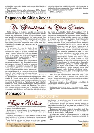 poderíamos merecer em nossas vidas, despertando-nos para       reconhecimento de nossos momentos de fraqueza e as
o trabalho cristão.                                            indicações de como superá-las. Vamos então lê-lo, absorver
   Este pequeno livro de bolso editado pelo GEEM (Grupo        suas recomendações e viver melhor!
Espírita Emmanuel), contém 20 mensagens, 82 páginas               É fácil... É simples...
de fácil leitura, que nos dão uma visão muito precisa no                                                          Antonio


Pegadas de Chico Xavier
            pegadas                           de               chico                    xavier

       Os “Privilégios” de Chico Xavier
    Muito trabalhou o médium querido no exercício da           de Coréia ou “mal de São Guido”, fui operado em 1951 de
mediunidade, mas, nunca foi favorecido pela vida, no sentido   uma hérnia estrangulada, acompanhei a desencarnação de
comum que entendemos, ou seja, da vida prazerosa. Muito        irmãos que me eram particularmente queridos em família;
pelo contrário! Provavelmente, para nos dar o exemplo vivo     sofri um processo público em 1944, de muitos lances difíceis
de que todos podemos trabalhar no campo do Bem, Chico          e amargos, por causa das mensagens do grande escritor
Xavier viveu como qualquer criatura na Terra, passando por     Humberto de Campos; em 1958, passei por escandalosa
dificuldades familiares, financeiras e de saúde, além dos      perseguição com muitos noticiários infelizes da imprensa,
ataques sofridos pelos que não entendiam a                                  perseguição de tal modo intensa que me
sua missão.                                                                 obrigaram a sair do campo reconfortante da
    Ao completar 68 anos de idade, Chico                                    vida familiar em Pedro Leopoldo onde nasci,
também alcançara 50 anos no serviço da                                      transferindo-me para Uberaba, em 1959, para
mediunidade. Conta-se no livro Encontros no                                 que houvesse tranquilidade para os meus
Tempo, que ao ser abordado por um senhor                                    familiares que não tinham culpa de eu haver
sobre os privilégios que teria recebido, após                               nascido médium; em 1968 fui internado no
tantos anos de serviços prestados ao Além e                                 Hospital Santa Helena aqui em São Paulo,
aos semelhantes, Chico respondeu:                                           para ser operado numa cirurgia de muita
    “Meu amigo, eu não sei quais são os meus                                gravidade e agora, no princípio deste ano do
privilégios perante os Céus, porque fiquei órfão                            cinquentenário de minhas pobres faculdades
de mãe aos cinco anos de idade, fui entregue                                mediúnicas, agravou-se em mim um processo
à proteção de uma senhora que durante dois                                  de angina que começou em novembro do
anos, graças a Deus, me favorecia com três                                  ano passado... angina essa com a qual estou
surras de vara de marmelo por dia, empreguei-                               lutando muito. Se tenho privilégios, como o
me numa fábrica de tecidos aos oito anos de                                 senhor imagina, devo ter esses privilégios sem
idade. E nela trabalhei durante quatro anos                                 saber.”
seguidos à noite, estudando na escola primária durante o          Será que nós aguentaríamos toda essa carga? Com
dia. Não podendo continuar na fábrica, empreguei-me como       certeza, ainda não. Mas, o esforço que fizermos para
auxiliar de cozinha, balcão e horta, num pequeno empório,      cumprir o que nos compete neste momento carnal, será um
durante mais quatro anos, em seguida empreguei-me numa         dos degraus para a elevação futura.
repartição do Ministério da Agricultura, na qual trabalhei        Sigamos o exemplo do Chico, afinal esta é a finalidade da
trinta e dois anos, começando na limpeza da repartição até     vinda desses grandes Espíritos na Terra!
chegar a escriturário, quando me aposentei; em criança                                                               Neves
sofri moléstia de pele, fui operado no calcanhar onde me          Bibliografia: Encontros no Tempo – Francisco Cândido Xavier /
cresceu um grande tumor; sofri dos doze aos quinze anos           Espíritos diversos, organizado por Hércio Marcos C. Arantes, Editora
                                                                  IDE.


Mensagem
                                            mensagem

   Faça o Melhor
                                                                caminhada – se desalenta, antes de empreender o menor
                                                                esforço de iniciar a marcha?
                                                                   Que diríamos daquele que detendo semente de trigo, se
                                                                negue a confiá-las ao solo, alegando que a colheita é muito
   Certo é que, ainda, nenhum de nós poderá pretender agir      trabalhosa e demorada?
e reagir como o Mestre Jesus.                                      Busquemos, pois, viver gotas de bondade a cada dia,
   Devemos, no entanto buscar sempre agir pelas leis mi-        porque somente a soma de gotas faz o rio e vivifica todos os
sericordiosas do Evangelho, dentro dos limites de nosso         tratos de terra bruta por onde passa.
entendimento.                                                      Admiremos o bem e as esferas superiores da vida, mas
   Somente em nos realizando, com aquelas noções de vida        saibamos que não basta admirar, porque o momento é de
que já adquirimos no campo do Cristianismo, estaremos nos       fazer.
ajustando para ir além.                                            Paz.
   Que dizer de alguém que, tendo de fazer uma grande                                                      Roque Jacintho

  Órgão divulgador do Núcleo de Estudos
       Espíritas Amor e Esperança                                                                                            17
 