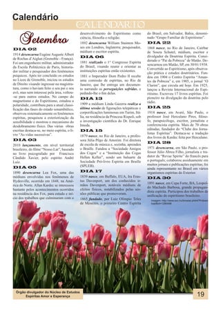 Calendário
                                               calendario

    Setembro
                                               desenvolvimento do Espiritismo como           do Brasil, em Salvador, Bahia, denomi-
                                               ciência, filosofia e religião.                nado “Grupo Familiar de Espiritismo”.
                                               1892 desencarna William Stainton Mo-          DIA 22
                                               ses em Londres, Inglaterra; pesquisador,      1868 nasce, no Rio de Janeiro, Caírbar
DIA 02
                                               médium e escritor espírita.                   de Souza Schutel, médium, escritor e
1914 desencarna Eugène Auguste Albert
de Rochas d’Aiglun (Grenoble - França).        DIA 06                                        divulgador da Doutrina Espírita. Consi-
                                               1881 realizado o 1° Congresso Espírita        derado o “Pai da Pobreza” de Matão. De-
Foi um engenheiro militar, administrador                                                     sencarnou em Matão, SP, em 30/01/1938.
da Escola Politécnica de Paris, historia-      do Brasil, visando reunir e orientar as
                                                                                             Convertido ao Espiritismo, após observa-
dor militar e pesquisador dos fenômenos        instituições espíritas então existentes.
                                                                                             ção prática e estudos doutrinários. Fun-
psíquicos. Após ter concluído os estudos       1881 o Imperador Dom Pedro II recebe          dou em 1904 o Centro Espírita “Aman-
no Liceu de Grenoble, iniciou os estudos       uma comissão de espíritas, no Rio de          tes da Pobreza” e, em 1905, o jornal “O
de Direito visando ingressar na magistra-      Janeiro, que lhe entrega um documen-          Clarim”, que circula até hoje. Em 1925,
tura, como o haviam feito o seu pai e seu      to narrando as perseguições sofridas, e       lançou a Revista Internacional do Espi-
avô, mas sem interesse pela área, voltou-      pedindo-lhe o fim delas.                      ritismo. Escreveu 17 livros espíritas. Foi
-se para outros estudos. No campo do
                                               DIA 13                                        pioneiro na divulgação da doutrina pelo
magnetismo e do Espiritismo, estudou a                                                       rádio.
polaridade, contribuiu para a atual classi-    1909 a médium Linda Gazerra realiza a
                                               última sessão de figurações telepáticas e     DIA 25
ficação das fases do estado sonambúlico,
observou sistematicamente os fenômenos         corporificações luminosas em Turim, Itá-      1914 nasce, em Avaré, São Paulo, o
espíritas, pesquisou a exteriorização da       lia, na residência da Princesa Rispoli, sob   professor José Herculano Pires, filóso-
sensibilidade e mostrou o mecanismo do         a investigação cientifica do Dr. Enrique      fo, parapsicólogo, escritor, jornalista e
desdobramento físico. Das várias obras         Imoda.                                        conferencista espírita. Mais de 70 obras
escritas destaca-se, no meio espírita, o li-   DIA 15                                        editadas, fundador do “Clube dos Jorna-
vro “As vidas sucessivas”.                                                                   listas Espíritas”. Destaca-se a tradução
                                               1879 nasce, no Rio de Janeiro, a profes-      dos livros de Kardec feita por Herculano.
DIA 03                                         sora Júlia Pêgo de Amorim. Foi diretora
                                                                                             DIA 28
2010 lançamento, em nível territorial          de escola de música e, sozinha, aprendeu
brasileiro, do filme “Nosso Lar”, baseado      o Braille. Fundou a “Sociedade Amigos         1971 desencarna, em São Paulo, o pro-
no livro psicografado por Francisco            dos Cegos” e a “Instituição das Cegas         fessor Júlio Abreu Filho, jornalista e tra-
Cândido Xavier, pelo espírito André            Hellen Keller”, sendo um baluarte da          dutor da “Revue Spirite” do francês para
Luiz.                                          Sociedade Pró-livro Espírita em Braille       o português; colaborou assiduamente em
                                               (SPLEB).                                      muitos jornais e publicações espíritas; foi
DIA 05                                                                                       ainda representante no Brasil em vários
1890 desencarna Lea Fox, uma das               DIA 17                                        organismos espíritas do Exterior.
médiuns envolvidas nos fenômenos de            1839 nasce, em Buffalo, EUA, Ira Eras-        DIA 30
Hydesville, ocorrido em 1848, na Amé-          tus Davenport, um dos conhecidos ir-
                                                                                             1891 nasce, em Cepa Forte, BA, Leopol-
rica do Norte. Allan Kardec se interessou      mãos Davenport, notáveis médiuns de
                                                                                             do Machado Barbosa, grande propagan-
bastante pelos acontecimentos ocorridos        efeitos físicos, notabilizados pelas ses-
                                                                                             dista espírita. Participou dos trabalhos de
na residência dos Fox, para estudo e iní-      sões públicas que promoveram.
                                                                                             unificação do espiritismo brasileiro.
cio dos trabalhos que culminaram com o         1865 fundado, por Luiz Olímpio Teles            Imagem: http://www.sxc.hu/browse.phtml?f=down
                                               de Menezes, o primeiro Centro Espírita          load&id=1280496




  Órgão divulgador do Núcleo de Estudos
       Espíritas Amor e Esperança                                                                                                  19
 