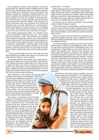 No dia seguinte, resolvido o seu problema, ela saiu pe-     principal item, a “Caridade”.
los arredores com alguma comida e remédios que as irmãs            Madre Teresa ensinava suas ajudantes logo após as ora-
do Asilo São José lhe deram, assim como alguns curativos        ções matinais: “Não pedimos a ninguém que nos faça a ca-
para as feridas dos moribundos. Após servir aqueles que         ridade. Deveremos ir até os necessitados. Não importa que
estavam cobertos de mosquitos e chagas abertas, e que           sejam hindus, muçulmanos ou cristãos. Todos somos filhos
estavam jogados nos chamados locais de “lixo”, onde nin-        de Deus e algo bom e digno deveremos fazer por ‘Ele’”. E
guém passava com medo do contágio de doenças infec-             completava com essas palavras: “Ofertem até que lhes fira,
tas, Irmã Teresa orou por eles, pedindo o amparo de Deus.       pois o amor verdadeiro fere. A cruz feriu Jesus”.
Depois seguiu para o parque “Motijhil”, onde encontrou um          No final do ano de 1948 foi concedida a nacionalidade
grupo de meninos sujos, que brincavam num horário que           indiana à Madre Teresa de Calcutá.
deveriam estar na escola. Aproximou-se e perguntando o
porquê não estavam nas salas de aulas, ouviu a resposta            A luta desse espírito empreendedor continuava junto às
de um deles: “Nós não podemos frequentar a escola. Nós          ex-alunas que procuravam seguir aqueles passos firmes,
vivemos nas ruas. Dormimos aqui nos bancos do parque”.          levando um pouco de consolo ao grande número dos rejei-
                                                                tados pela sociedade e pela indiferença dos bem conceitu-
    Irmã Teresa pergunta-lhes então: “E a comida? Como          ados na vida.
vocês se alimentam?” Respondeu-lhe outro: “Se ninguém
nos dá um pedaço de pão, nós roubamos nos mercados                 Teresa, a querida irmã entre todas as missionárias, prin-
livres e bebemos a água dos cavalos, que os donos deixam        cipalmente aquelas ex-alunas que se agregaram a ela no
embaixo das árvores”. Irmã Teresa sentiu que o trabalho se-     ardoroso trabalho assistencial, aderiu ao traje comum entre
ria bem maior do que esperava contar. E conversando com         as mulheres indianas.
os meninos, conquistando a confiança deles, Irmã Teresa            A Irmã Teresa passou a vestir-se do sári usual na Índia,
reuniu-os à sombra de uma árvore, contando, em forma de         abandonando o hábito da Congregação de Loreto. Adotou
história, a vinda de Jesus à Terra. Viu que estes se empol-     um sári branco com faixas azuis, simbolizando a paz e ho-
gavam. Porém, vendo-os tão sujos, ela num certo momento,        menageando a Virgem Maria e o seu manto divino. Em seu
falou:                                                          ombro, uma pequena cruz. Dizia às suas auxiliares que
    — Sei que vocês estão com fome, mas antes de comer          dessa forma não estariam humilhando aos carentes, mas
alguns biscoitos que estão nesta sacola, eu proponho que        sim levando respeito e carinho em nome do Senhor Jesus.
todos lavem as mãos e o rosto, querem?                          Completamente desprendida dos bens terrenos, ensinava
                                                                às jovens missionárias que deveriam ter apenas o neces-
    As crianças aceitaram de imediato, mas, como lavar-se,      sário, tais como: um prato com uma tampa, uma troca de
perguntou um deles. Irmã Teresa respondeu: “Vamos procu-        roupas, uma troca de roupas íntimas, um par de sandálias,
rar o vigilante do parque e pediremos a ele o favor de abrir    um pedaço de sabão, um travesseiro e um colchonete, dois
o registro de água. Com isso, as torneiras do parque nos        lençóis e um balde metálico. Dessa maneira, se precisas-
darão a água necessária e depois agradeceremos ao vigi-         sem atender algum caso grave a distância, a mudança seria
lante e voltaremos aqui para um belo piquenique”. E, com a      fácil e rápida, pois todos os pertences poderiam ser levados
alegria das crianças, assim foi feito. Irmã Teresa conseguira   nas mãos.
dar a eles a primeira noção de higiene.
                                                                       Irmã Teresa, como fazia todas as manhãs, saía para
    Após despedir-se, com abraços das crianças, ela                    prestar socorro aos desvalidos e, com a ajuda das ir-
prometeu que voltaria no dia seguinte. Foram mui-                        mãs missionárias, os trazia para o abrigo. Porém,
tos dias que se sucederam ao primeiro e, nas                               ao chegar ao portão ouviu o seguinte: “Querida
vésperas desse Natal, Irmã Teresa já alfa-                                   irmã perdoe-me, mas creio que não temos como
betizara mais de quarenta crianças, sob as                                      abrigar mais ninguém aqui. O nosso cômodo
sombras das árvores. Antes de terminar o                                         está lotado, não temos onde dormir e nem
ano de 1948, uma pessoa que havia conhe-                                               como cuidar dos doentes”. Irmã Tere-
cido Teresa de Calcutá, quando morava em                                               sa ouvia apreensiva o que lhe comu-
Loreto, alugou uma casa nas proximidades                                                 nicava uma de suas ajudantes. Ela
do parque, para que ela pudesse abrigar seus                                                 já sabia do fato, por isso respon-
alunos. Esse aluguel fora permutado por aulas                                                 deu: “Vamos ter fé, minha filha.
para as crianças das redes públicas.                                                          Jesus nos auxiliará”. E seguiu
    Aos poucos, o movimento que Irmã Teresa                                                   seu caminho para cuidar dos
realizava foi crescendo. As ex-alunas, quando                                                 doentes que encontrava pelas
souberam que a querida professora estava de                                                   ruas. Após ter atendido a várias
volta e cuidando de uma comunidade prati-                                                     pessoas, ela deparou-se com
camente ao ar livre, juntaram-se a ela. Irmã                                                  uma mulher jogada na sarjeta. O
Teresa agradecia a Deus por essa ajuda                                                        quadro era terrível. O corpo da
espontânea das meninas. E uma a uma,                                                          pobre anciã mostrava mordidas
formaram a futura Congregação da Irmã                                                         de ratos e estava cheio de formi-
Teresa, que ainda não tinha sido reconhe-                                                     gas e mosquitos. A pobre gemia,
cida pela Santa Sé. Mas, a dedicada dis-                                                      sem poder movimentar-se. Irmã
cípula do Cristo já começara a elaborar                                                       Teresa, vendo o triste estado
os estatutos das futuras “Missionárias                                                        daquele ser, não teve dúvidas;
da Caridade”. E nesses estatutos,                                                             conseguiu um carrinho de mão,
além do que era obrigatório pela lei                                                          cedido por alguns homens que
eclesiástica, ela acrescentara: 1º                                                            transportavam pequenas cargas
obediência, 2º pobreza, 3º castida-                                                           para os comerciantes locais, e,
de; e mais um, que para ela era o                                                             com a ajuda deles, ergueu o po-


   4
 