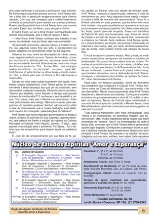 bre corpo inanimado e conduziu-a ao hospital mais próximo.       diu perdão ao Senhor, pela sua atitude de minutos atrás.
De forma alguma queriam prestar socorro. Irmã Teresa pôs-        Irmã Teresa, renovada e esperançada, adentrou à sala de
-se a falar alto e gesticular exageradamente para chamar         atendimento ao povo. Após algumas horas, expôs o assun-
atenção. Com isso, ela conseguiu que a mulher fosse enca-        to sobre a falta de moradia aos abandonados. Tanta foi a
minhada ao ambulatório para receber os curativos precisos.       ênfase colocada em suas palavras, que lhe foram ofertados
Porém, ali não poderia ficar e Irmã Teresa teve que recorrer     dois imóveis, dos quais escolheria um, que seria a casa que
ao padre Exem, seu confessor, para abrigar a mulher.             procurava para os seus propósitos. Um deles, mais adequa-
   O padre Exem, ao ver a Irmã chegar, acompanhada pela          do, limpo, pronto para ser ocupado, ficava nos subúrbios
doente toda enfaixada, pôs a mão na cabeça e falou:              de Calcutá. O outro, mal conservado, sujo, ficava no centro
   — Meu Deus! Irmã Teresa, conheço seu trabalho e seu           da cidade e ao lado do templo da deusa Kali, considerada
senso de caridade, mas por favor seja mais comedida!             a protetora de Calcutá. Após visitá-los, Irmã Teresa, prefe-
                                                                 riu o imóvel próximo ao templo, isto porquê, conhecendo os
   Teresa nada pronunciou, apenas colocou a mulher no ca-        indianos e sua crença, eles, por certo, sentindo a aproxima-
tre, que algumas vezes fora seu leito, e agradecendo ao          ção da morte, iriam preferir morrer sob olhares da deusa
padre, despediu-se prometendo voltar no dia seguinte.            Kali.
   Voltando às ruas, entre as demolições de várias casas,           O local estava em péssimo estado. Mas, juntas, as irmã-
ouviu alguém pedindo socorro. Teresa, de imediato, come-         zinhas missionárias começaram de imediato o trabalho de
çou a procurar e, atraída pela voz, encontrou outra mulher       restauração. Em pouco tempo estava tudo em ordem. To-
em terrível estado terminal. Abaixando-se para ouvir o que       madas as providências em busca de catres, colchões, rou-
ela dizia em sussurros: “Foi... foi meu filho... que me jogou    pas etc., de que precisariam, Irmã Teresa estava feliz. Junto
nestes escombros... eu me tornei... um peso... para ele”.        de seu confessor, o padre Exem e do padre Julien Henry,
Irmã Teresa só pôde fechar os olhos desse coração mater-         que também simpatizou com a dedicação de Irmã Teresa,
no. Orou a Jesus para que, no futuro, o filho não tivesse o      conseguiu o necessário para acolher os “pobres de Calcu-
mesmo fim.                                                       tá”, como denominava Irmã Teresa.
   Saindo do local onde outros buscavam sua ajuda, mos-             Essa casa, em tempos passados, servia de dormitório
trando corpos cadavéricos, Irmã Teresa parou ali mesmo,          aos peregrinos que chegavam a Calcutá. Irmã Teresa deu-
em frente a tanto desprezo dos que por ali passavam, sem         -lhe o nome de “Casa do Moribundo”, que seria então o lar
demonstrar qualquer compaixão. Olhando para o céu falou:         dos desvalidos. Nessa nova propriedade pôde Irmã Teresa
“Senhor por piedade, como atender e abrigar este grande          desdobrar o atendimento aos doentes. Começou a recolher
número de moribundos?” E continuou o seu desabafo a Je-          e medicar os que apresentavam o vírus H.I.V., a Aids, e tam-
sus: “Por vezes, creio que o Senhor nos abandonou. Esta-         bém os leprosos. Teresa de Calcutá dava continuidade à
mos praticamente sem abrigo. Não temos rúpias para alu-          sua obra iniciada após ter conhecido o Mestre Jesus, como
garmos um depósito qualquer. Senhor, não sei como voltar         Maria Madalena, reunindo os leprosos que eram jogados no
e falar às missionárias que a nossa instituição está falida,     vale dos “imundos”.
sem mesmo ter começado, pelas bênçãos do Vaticano”.
                                                                    Tudo parecia transcorrer com mais tranquilidade para
   Irmã Teresa não havia reparado que enquanto se dirigia a      Teresa e as missionárias, no grandioso trabalho que de-
Jesus, andava. E qual não foi sua surpresa, quando obser-        senvolviam. Mas, muitos habitantes dessa região que eram
vou que estava em frente à secção de higiene da Câmara           chamados de “bonzos”, isto é, os encarregados do culto à
Municipal de Calcutá. Num impulso, pensou: “É aqui... aqui       deusa Kali, achavam que a Irmã Teresa estava profanando
pedirei uma solução para o problema. Foi Jesus... foi o Se-      aquele lugar sagrado. Começaram a perseguir todos os pas-
nhor que me encaminhou para buscar ajuda na prefeitura           sos e atitudes tomadas pelas missionárias, tendo como alvo
local”.                                                          principal a Irmã Teresa. As crianças e os adultos, ali acon-
   E, num ato de arrependimento por sua falta de fé, pe-         chegados sob seu teto, sofriam, sem saber, forte esquema


  Núcleo de Estudos Espíritas “Amor e Esperança”
     DIA    LIVROS ESTUDADOS                                       Reuniões: 2ª, 4ª e 5ª, às 20 horas
      2ª  O Evangelho Segundo o Espiritismo – Allan Kardec;                      3ª e 6ª, às 15 horas
          Livro da Esperança – Emmanuel*; A Gênese – Allan                    Domingo, às 10 horas
          Kardec; Missionários da Luz – André Luiz*
                                                                   Artesanato: Sábado, das 10 às 17 horas
    3ª    O Evangelho Segundo o Espiritismo – Allan Kardec;
          Livro da Esperança – Emmanuel*; O Consolador –           Atendimento às Gestantes: 2ª, às 15 horas na nova
          Emmanuel*; O Livro dos Espíritos – Allan Kardec          sede (Rua dos Marimbás, 220, Jd. Guacuri, São Paulo)
    4ª    O problema do ser, do destino e da dor – Léon Denis;
                                                                   Evangelização Infantil: ocorre em conjunto com as
          Viagem Espírita em 1862 – Allan Kardec; Das Leis
          Morais – Roque Jacintho                                  reuniões
    5ª    O Evangelho Segundo o Espiritismo – Allan Kardec;        Terapia de apoio espiritual aos dependentes
          Emmanuel – Emmanuel*; Seara dos Médiuns –                químicos e doentes em geral: 6ª, às 19h30
          Emmanuel*; O Livro dos Médiuns – Allan Kardec
    6ª    O Evangelho Segundo o Espiritismo – Allan Kardec;        Tratamento Espiritual: 2ª e 4ª, às 19h45
          Livro da Esperança – Emmanuel*; Os Mensageiros –                                3ª e 6ª, às 14h45
          André Luiz*; Vida Futura – Roque Jacintho
                                                                   Treino Mediúnico: 5ª, às 20 horas
  Domingo O Evangelho Segundo o Espiritismo – Allan Kardec;
          Livro de mensagens de Emmanuel*                                   Rua das Turmalinas, 56 / 58
   *Livro psicografado por Francisco Cândido Xavier                Jardim Donini - Diadema - SP - Tel.: (11) 2758-6345

 Órgão divulgador do Núcleo de Estudos
      Espíritas Amor e Esperança                                                                                       5
 