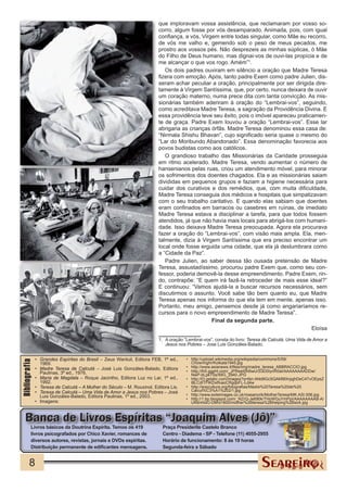 que imploravam vossa assistência, que reclamaram por vosso so-
                                                                          corro, algum fosse por vós desamparado. Animada, pois, com igual
                                                                          confiança, a vós, Virgem entre todas singular, como Mãe eu recorro,
                                                                          de vós me valho e, gemendo sob o peso de meus pecados, me
                                                                          prostro aos vossos pés. Não desprezeis as minhas súplicas, ó Mãe
                                                                          do Filho de Deus humano, mas dignai-vos de ouvi-las propícia e de
                                                                          me alcançar o que vos rogo. Amém”1.
                                                                             Os dois padres ouviram em silêncio a oração que Madre Teresa
                                                                          fizera com emoção. Após, tanto padre Exem como padre Julien, dis-
                                                                          seram achar peculiar a oração, principalmente por ser dirigida dire-
                                                                          tamente à Virgem Santíssima, que, por certo, nunca deixara de ouvir
                                                                          um coração materno, numa prece dita com tanta convicção. As mis-
                                                                          sionárias também aderiram à oração do “Lembrai-vos”, seguindo,
                                                                          como acreditava Madre Teresa, a sagração da Providência Divina. E
                                                                          essa providência teve seu êxito, pois o imóvel apareceu praticamen-
                                                                          te de graça. Padre Exem louvou a oração “Lembrai-vos”. Esse lar
                                                                          abrigaria as crianças órfãs. Madre Teresa denominou essa casa de:
                                                                          “Nirmala Shishu Bhavan”, cujo significado seria quase o mesmo do
                                                                          “Lar do Moribundo Abandonado”. Essa denominação favorecia aos
                                                                          povos budistas como aos católicos.
                                                                             O grandioso trabalho das Missionárias da Caridade prosseguia
                                                                          em ritmo acelerado. Madre Teresa, vendo aumentar o número de
                                                                          hansenianos pelas ruas, criou um atendimento móvel, para minorar
                                                                          os sofrimentos dos doentes chagados. Ela e as missionárias saiam
                                                                          divididas em pequenos grupos e faziam a higiene necessária para
                                                                          cuidar dos curativos e dos remédios, que, com muita dificuldade,
                                                                          Madre Teresa conseguia dos médicos e hospitais que simpatizavam
                                                                          com o seu trabalho caritativo. E quando elas sabiam que doentes
                                                                          eram confinados em barracos ou casebres em ruínas, de imediato
                                                                          Madre Teresa estava a disciplinar a tarefa, para que todos fossem
                                                                          atendidos, já que não havia mais locais para abrigá-los com humani-
                                                                          dade. Isso deixava Madre Teresa preocupada. Agora ela procurava
                                                                          fazer a oração do “Lembrai-vos”, com visão mais ampla. Ela, men-
                                                                          talmente, dizia à Virgem Santíssima que era preciso encontrar um
                                                                          local onde fosse erguida uma cidade, que ela já deslumbrara como
                                                                          a “Cidade da Paz”.
                                                                             Padre Julien, ao saber dessa tão ousada pretensão de Madre
                                                                          Teresa, assustadíssimo, procurou padre Exem que, como seu con-
                                                                          fessor, poderia demovê-la desse empreendimento. Padre Exem, rin-
                                                                          do, contrapõe: “E quem irá fazê-la retroceder de mais esse ideal?”
                                                                          E continuou: “Vamos ajudá-la a buscar recursos necessários, sem
                                                                          discutirmos o assunto. Você sabe tão bem quanto eu, que Madre
                                                                          Teresa apenas nos informa do que ela tem em mente, apenas isso.
                                                                          Portanto, meu amigo, pensemos desde já como angariaríamos re-
                                                                          cursos para o novo empreendimento de Madre Teresa”.
                                                                                                Final da segunda parte.
                                                                                                                                        Eloísa
                                                                          1.	 A oração “Lembrai-vos”, consta do livro: Teresa de Calcutá, Uma Vida de Amor a
                                                                              Jesus nos Pobres – Jose Luis Gonzáles-Balado.


               •	 Grandes Espíritas do Brasil – Zeus Wantuil, Editora FEB, 1ª ed.,     •	 http://upload.wikimedia.org/wikipedia/commons/5/59/
Bibliografia




                  1969.                                                                   ChowringhrrKolkata1945.jpg
               •	 Madre Teresa de Calcutá – José Luis Gonzáles-Balado, Editora         •	 http://www.asianews.it/files/img/madre_teresa_ABBRACCIO.jpg
                  Paulinas, 3ª ed., 1976.                                              •	 http://lh5.ggpht.com/_JPReeI0N5wU/S3D0IynR0aI/AAAAAAAADDw/
                                                                                          NwP-bLpk7Ss/IMG_2940.JPG
               •	 Maria de Magdala – Roque Jacintho, Editora Luz no Lar, 1ª ed.,       •	 http://t3.gstatic.com/images?q=tbn:ANd9GcSQAM90InjqjhDeC4TvOEpsZ
                  1992.                                                                   l8LCdITFIKDxtfvaoCRgqbFL-Ld4w
               •	 Teresa de Calcutá – A Mulher do Século – M. Rouxinol, Editora Lis.   •	 http://snpcultura.org/fotografias/Madre%20Teresa%20de%20
               •	 Teresa de Calcutá – Uma Vida de Amor a Jesus nos Pobres – José          Calcut%C3%A1%202/1.jpg
                  Luis Gonzáles-Balado, Editora Paulinas, 1ª ed., 2003.                •	 http://www.exileimages.co.uk/masanorik/MotherTeresa/MK.ASI.006.jpg
                                                                                       •	 http://1.bp.blogspot.com/_NZrQ-Je690k/THoWGuYmPpI/AAAAAAAAB-A/
               •	 Imagens:                                                                UK6nhldO-DM/s1600/mother%2Bteresa%2Bhelping%2Bsick.jpg



    Banca de Livros Espíritas “Joaquim Alves (Jô)”
         Livros básicos da Doutrina Espírita. Temos os 419                  Praça Presidente Castelo Branco
         livros psicografados por Chico Xavier, romances de                 Centro - Diadema - SP - Telefone (11) 4055-2955
         diversos autores, revistas, jornais e DVDs espíritas.              Horário de funcionamento: 8 às 19 horas
         Distribuição permanente de edificantes mensagens.                  Segunda-feira a Sábado


        8
 