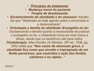 Princípios do tratamento Mudança moral do paciente Terapia de desobsessão Esclarecimento do obsidiado e do obsessor:  Kardec diz que “Obsessão se trata agindo sobre o encarnado e o desencarnado”. Orientação a família do obsidiado /Evangelho no lar:  Esclarecendo a família quanto à necessidade de praticar o evangelho no lar, o tratamento torna-se mais breve e eficaz, sendo que os benefícios são para todos. Fluidoterapia:  Allan Kardec (A Gênese, 29ª ed., FEB, pg. 305) relata que  “Nos casos de obsessão grave, o obsidiado fica como que envolto e impregnado de um fluido pernicioso, que neutraliza a ação dos fluidos salutares e os repele...” 5/23/2011 