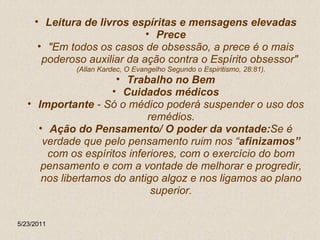 Leitura de livros espíritas e mensagens elevadas Prece "Em todos os casos de obsessão, a prece é o mais poderoso auxiliar da ação contra o Espírito obsessor"  (Allan Kardec, O Evangelho Segundo o Espiritismo, 28:81). Trabalho no Bem Cuidados médicos Importante  - Só o médico poderá suspender o uso dos remédios. Ação do Pensamento/ O poder da vontade: Se é verdade que pelo pensamento ruim nos “ afinizamos”  com os espíritos inferiores, com o exercício do bom pensamento e com a vontade de melhorar e progredir, nos libertamos do antigo algoz e nos ligamos ao plano superior. 5/23/2011 