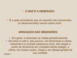 O QUE É A OBSESSÃO:  É a ação persistente que um espírito mau (encarnado ou desencarnado) exerce sobre outro.  GRADAÇÃO DAS OBSESSÕES:  Em geral, a obsessão se instala gradativamente.  De início é sutil e, aos poucos, vai dominando a vítima, induzindo-a a cometer pequenos erros, até chegar a ponto de dominá-la por completo.Neste estágio, a vítima, em muitos casos, chega a ser desapropriada de sua vontade. 5/23/2011 