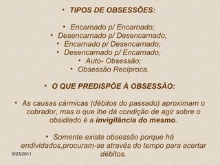 TIPOS DE OBSESSÕES:  Encarnado p/ Encarnado;  Desencarnado p/ Desencarnado;  Encarnado p/ Desencarnado;  Desencarnado p/ Encarnado;  Auto- Obsessão; Obsessão Recíproca. O QUE PREDISPÕE À OBSESSÃO: As causas cármicas (débitos do passado) aproximam o cobrador, mas o que lhe dá condição de agir sobre o obsidiado é a  invigilância do mesmo . Somente existe obsessão porque há endividados,procuram-se através do tempo para acertar débitos. 5/23/2011 