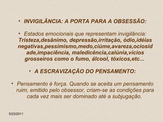 INVIGILÂNCIA: A PORTA PARA A OBSESSÃO: Estados emocionais que representam invigilância:  Tristeza,desânimo, depressão,irritação, ódio,idéias negativas,pessimismo,medo,ciúme,avareza,ociosidade,impaciência, maledicência,calúnia,vícios grosseiros como o fumo, álcool, tóxicos,etc...   A ESCRAVIZAÇÃO DO PENSAMENTO: Pensamento é força. Quando se aceita um pensamento ruim, emitido pelo obsessor, criam-se as condições para cada vez mais ser dominado até a subjugação.  5/23/2011 