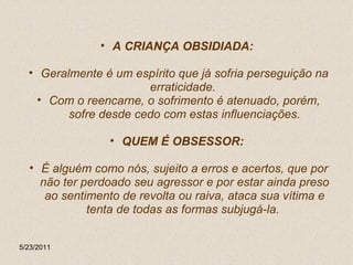 A CRIANÇA OBSIDIADA:  Geralmente é um espírito que já sofria perseguição na erraticidade.  Com o reencarne, o sofrimento é atenuado, porém, sofre desde cedo com estas influenciações. QUEM É OBSESSOR:   É alguém como nós, sujeito a erros e acertos, que por não ter perdoado seu agressor e por estar ainda preso ao sentimento de revolta ou raiva, ataca sua vítima e tenta de todas as formas subjugá-la.  5/23/2011 
