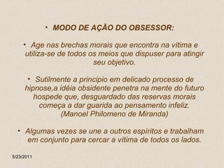 MODO DE AÇÃO DO OBSESSOR:  Age nas brechas morais que encontra na vítima e utiliza-se de todos os meios que dispuser para atingir seu objetivo. Sutilmente a principio em delicado processo de hipnose,a idéia obsidente penetra na mente do futuro hospede que, desguardado das reservas morais começa a dar guarida ao pensamento infeliz. (Manoel Philomeno de Miranda) Algumas vezes se une a outros espíritos e trabalham em conjunto para cercar a vítima de todos os lados. 5/23/2011 