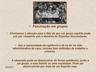 Fascinação em grupos Chamamos a atenção para o fato de que um grupo espírita pode cair por completo sob o domínio de Espíritos fascinadores. Daí, a necessidade da vigilância e de se ter na vida administrativa da casa, normas bem definidas de trabalho e conduta.  A obsessão pode se desenvolver de forma epidêmica, junto a um grupo, a uma família ou uma sociedade. Pode ser desenvolvida por mais de um Espírito mau. 5/23/2011 