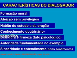 CARACTERÍSTICAS DO DIALOGADOR Formação moral Autoridade fundamentada no exemplo Hábito do estudo e da oração   Afeição sem privilégios Brandura e firmeza (tato psicológico) Sinceridade e entendimento: bons sentimentos Conhecimento doutrinário-evangélico André Luiz/F.C.Xavier: DESOBSESSÃO, caps. 13 e 24. 