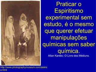 Praticar o Espiritismo experimental sem estudo, é o mesmo que querer efetuar manipulações químicas sem saber química. Allan Kardec: O Livro dos Médiuns. http://www.photographymuseum.com/seance.html 