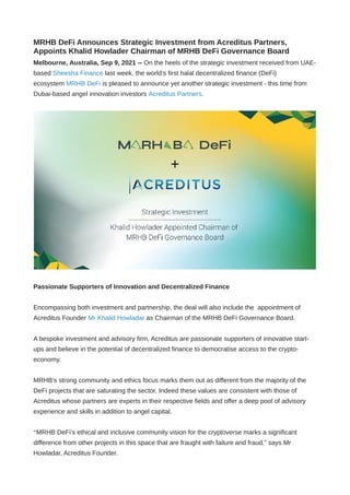 MRHB DeFi Announces Strategic Investment from Acreditus Partners,
Appoints Khalid Howlader Chairman of MRHB DeFi Governance Board
Melbourne, Australia, Sep 9, 2021 -- On the heels of the strategic investment received from UAE-
based Sheesha Finance last week, the world’s first halal decentralized finance (DeFi)
ecosystem MRHB DeFi is pleased to announce yet another strategic investment - this time from
Dubai-based angel innovation investors Acreditus Partners.
 
Passionate Supporters of Innovation and Decentralized Finance
Encompassing both investment and partnership, the deal will also include the  appointment of
Acreditus Founder Mr Khalid Howladar as Chairman of the MRHB DeFi Governance Board.
A bespoke investment and advisory firm, Acreditus are passionate supporters of innovative start-
ups and believe in the potential of decentralized finance to democratise access to the crypto-
economy. 
MRHB’s strong community and ethics focus marks them out as different from the majority of the
DeFi projects that are saturating the sector. Indeed these values are consistent with those of
Acreditus whose partners are experts in their respective fields and offer a deep pool of advisory
experience and skills in addition to angel capital. 
“MRHB DeFi’s ethical and inclusive community vision for the cryptoverse marks a significant
difference from other projects in this space that are fraught with failure and fraud,” says Mr
Howladar, Acreditus Founder. 
 