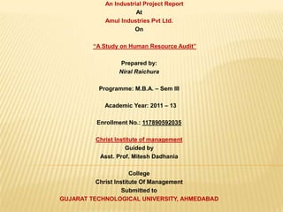 An Industrial Project Report
At
Amul Industries Pvt Ltd.
On
“A Study on Human Resource Audit”
Prepared by:
Niral Raichura
Programme: M.B.A. – Sem III
Academic Year: 2011 – 13
Enrollment No.: 117890592035
Christ Institute of management
Guided by
Asst. Prof. Mitesh Dadhania
College
Christ Institute Of Management
Submitted to
GUJARAT TECHNOLOGICAL UNIVERSITY, AHMEDABAD
 