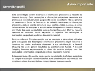1
Esta apresentação contém declarações e informações prospectivas a respeito da
General Shopping. Estas declarações e informações prospectivas baseiam-se em
premissas e expectativas futuras que poderão não se concretizar e não são garantia
do desempenho futuro da Companhia. As referidas declarações e informações
prospectivas estão e estarão, conforme o caso, sujeitas a riscos, incertezas e outros
fatores relativos às operações e aos ambientes de negócios da General Shopping,
em virtude dos quais os resultados reais da Companhia podem diferir de maneira
relevante de resultados futuros expressos ou implícitos nas declarações e
informações prospectivas constantes do presente material.
Embora a General Shopping acredite que as premissas e expectativas utilizadas
para a divulgação das declarações e informações prospectivas sejam razoáveis e
baseadas em dados atualmente disponíveis à sua administração, a General
Shopping não pode garantir resultados ou acontecimentos futuros. A General
Shopping isenta-se expressamente do dever de atualizar qualquer uma das
declarações e informações prospectivas contidas no presente material.
Esta apresentação não constitui oferta, convite ou solicitação de oferta de subscrição
ou compra de quaisquer valores mobiliários. Esta apresentação e seu conteúdo não
constituem a base de um contrato ou compromisso de qualquer espécie.
Aviso importante
 