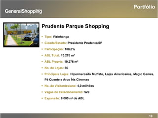 Prudente Parque Shopping
Tipo: Vizinhança
Cidade/Estado: Presidente Prudente/SP
Participação: 100,0%
ABL Total: 10.276 m²
ABL Própria: 10.276 m²
No. de Lojas: 56
Principais Lojas: Hipermercado Muffato, Lojas Americanas, Magic Games,
Pé Quente e Arco Íris Cinemas
No. de Visitantes/ano: 4,0 milhões
Vagas de Estacionamento: 520
Expansão: 8.000 m2 de ABL
Portfólio
19
 