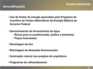 Sustentabilidade
29
Uso de fontes de energia aprovadas pelo Programa de
incentivo às Fontes Alternativas de Energia Elétrica do
Governo Federal
Gerenciamento do fornecimento de água
Reuso para ar-condicionado, jardins e banheiros
Poços licenciados
Reciclagem de lixo
Reciclagem de lâmpadas fluorescentes
Iluminação natural nos projetos de arquitetura
Programas de reflorestamento
 