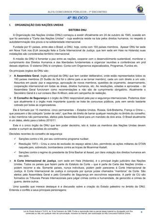 Lei do Direito Autoral nº 9.610, de 19 de Fevereiro de 1998: Proíbe a reprodução total ou parcial desse material ou divulgação com fins
comerciais ou não, em qualquer meio de comunicação, inclusive na Internet, sem autorização do Alfa Concursos Públicos Online.
I. ORGANIZAÇÃO DAS NAÇÕES UNIDAS
SISTEMA ONU
A Organização das Nações Unidas (ONU) começou a existir oficialmente em 24 de outubro de 1945, ocasião em
que foi assinada a "Carta das Nações Unidas" - cuja essência reside na luta pelos direitos humanos; no respeito à
autodeterminação dos povos e na solidariedade internacional.
Fundada por 51 países, entre eles o Brasil, a ONU, hoje, conta com 193 países membros. Apesar ONU ter sede
em Nova York nos EUA (exceção feita a Corte Internacional de Justiça, que tem sede em Haia na Holanda) suas
instalações são consideradas território internacional.
A missão da ONU é fomentar a paz entre as nações, cooperar com o desenvolvimento sustentável, monitorar o
cumprimento dos Direitos Humanos e das liberdades fundamentais e organizar reuniões e conferências em prol
desses objetivos. O sistema ONU é complexo. Conta com Organismos especializados, Programas, Fundos etc.
Os principais órgãos da ONU são:
 A Assembleia Geral, órgão principal da ONU que tem caráter deliberativo, onde estão representados todos os
193 países membros (O Sudão do Sul foi o último país a se tornar membro), cada um com direito a um voto.
Assuntos em pauta: paz e segurança, aprovação de novos membros, questões de orçamento, desarmamento,
cooperação internacional em todas as áreas, direitos humanos, etc. As resoluções, votadas e aprovadas – da
Assembleia Geral funcionam como recomendações e não são de cumprimento obrigatório. Atualmente o
Secretário Geral é o sul coreano Ban Ki-Moon, este em campanha de reeleição.
 O Conselho de Segurança é o órgão da ONU responsável pela paz e segurança internacionais. Podemos dizer
que atualmente é o órgão mais importante quando se trata de concursos públicos, pois vem sendo bastante
cobrado por todas as organizadoras.
Ele é formado por 15 membros: cinco permanentes – Estados Unidos, Rússia, Grã-Bretanha, França e China –,
que possuem o tão cobiçado “poder de veto”, que lhes dá direito de barrar qualquer resolução no âmbito do conselho;
e dez membros não permanentes, eleitos pela Assembleia Geral para um mandato de dois anos. O Brasil atualmente
é um deles, eleito para o biênio 2010/11.
Este é o único órgão da ONU que tem poder decisório, isto é, todos os membros das Nações Unidas devem
aceitar e cumprir as decisões do conselho.
Decisões recentes do conselho de segurança:
 Sanções contra o Irã, por seu controverso programa nuclear;
 Resolução 1973 – Criou a zona de exclusão do espaço aéreo Líbio, permitindo as ações militares da OTAN
naquele país, sobretudo, bombardeios contra as tropas de Muammar Kadafi;
 Sanções contra o regime do presidente da Síria Bashar al Assad, por clara violação dos direitos humanos em
seu país.
 A Corte Internacional de Justiça, com sede em Haia (Holanda), é o principal órgão judiciário das Nações
Unidas. Todos os países que fazem parte do Estatuto da Corte – que é parte da Carta das Nações Unidas –
podem recorrer a ela. Somente países, nunca indivíduos, podem pedir pareceres à Corte Internacional de
Justiça. A Corte Internacional de Justiça é composta por quinze juízes chamados “membros” da Corte. São
eleitos pela Assembleia Geral e pelo Conselho de Segurança em escrutínios separados. A partir da CIJ são
formados os Tribunais Penais Internacionais para julgar crimes contra a humanidade, de genocídio e crimes de
guerra, dentre outros.
Uma questão que merece destaque é a discussão sobre a criação do Estado palestino no âmbito da ONU.
Entenda o conflito e seus principais personagens:
 