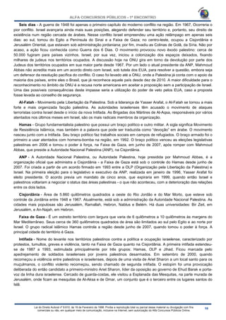 Lei do Direito Autoral nº 9.610, de 19 de Fevereiro de 1998: Proíbe a reprodução total ou parcial desse material ou divulgação com fins
comerciais ou não, em qualquer meio de comunicação, inclusive na Internet, sem autorização do Alfa Concursos Públicos Online.
Seis dias - A guerra de 1948 foi apenas o primeiro capítulo do moderno conflito na região. Em 1967, Ocorreria o
pior conflito. Israel avançaria ainda mais suas posições, alegando defender seu território e, portanto, seu direito de
existência num região cercada de árabes. Nesse conflito Israel empreendeu uma ação relâmpago em apenas seis
dias: ao sul, tomou do Egito a Península do Sinai e a Faixa de Gaza; no centro-leste, ocupou a Cisjordânia e
Jerusalém Oriental, que estavam sob administração jordaniana; por fim, invadiu as Colinas de Golã, da Síria. Não por
acaso, a ação ficou conhecida como Guerra dos 6 Dias. O movimento provocou novo êxodo palestino: cerca de
50.000 fugiram para países vizinhos. Israel, por sua vez, iniciou a colonização dos espaços deixados, fixando
milhares de judeus nos territórios ocupados. A discussão hoje na ONU gira em torno da devolução por parte dos
Judeus dos territórios ocupados em sua maior parte desde 1967. Por um lado o atual presidente da ANP, Mahmoud
Abbas não acredita mais em um acordo direto com Israel, sob tutela dos EUA, para resolver a questão, embora seja
um defensor da resolução pacífica do conflito. O caso foi levado até a ONU, onde a Palestina já conta com o apoio da
maioria dos países, entre eles o Brasil, que já reconhece aquele país desde dez de 2010. A maior dificuldade para o
reconhecimento no âmbito da ONU é a recusa norte americana em aceitar a proposição sem a participação de Israel.
Uma das possíveis consequências deste impasse seria a utilização do poder de veto pelos EUA, caso a proposta
fosse levada ao conselho de segurança.
Al-Fatah - Movimento pela Libertação da Palestina. Sob a liderança de Yasser Arafat, o Al-Fatah se tornou a mais
forte e mais organizada facção palestina. As autoridades israelenses têm acusado o movimento de ataques
terroristas contra Israel desde o início da nova Intifada. As Brigadas dos Mártires de Al-Aqsa, responsáveis por vários
atentados nos últimos meses em Israel, são os mais radicais membros da organização.
Hamas - Grupo fundamentalista palestino que possui um braço político e outro militar. A sigla significa Movimento
de Resistência Islâmica, mas também é a palavra que pode ser traduzida como “devoção” em árabe. O movimento
nasceu junto com a Intifada. Seu braço político faz trabalhos sociais em campos de refugiados. O braço armado foi o
primeiro a usar atentados com homens-bomba na região, em 1992. O braço político venceu as eleições legislativas
palestinas em 2006 e tomou o poder à força, na Faixa de Gaza, em junho de 2007, após romper com Mahmoud
Abbas, que preside a Autoridade Nacional Palestina (ANP), na Cisjordânia.
ANP - A Autoridade Nacional Palestina, ou Autoridade Palestina, hoje presidida por Mahmoud Abbas, é a
organização oficial que administra a Cisjordânia - a Faixa de Gaza está sob o controle do Hamas desde junho de
2007. Foi criada a partir de um acordo firmado em 1993 entre a OLP (Organização pela Libertação da Palestina) e
Israel. Na primeira eleição para o legislativo e executivo da ANP, realizada em janeiro de 1996, Yasser Arafat foi
eleito presidente. O acordo previa um mandato de cinco anos, que expiraria em 1999, quando então Israel e
palestinos voltariam a negociar o status das áreas palestinas - o que não aconteceu, com a deterioração das relações
entre os dois lados.
Cisjordânia - Área de 5.860 quilômetros quadrados a oeste do Rio Jordão e do Mar Morto, que esteve sob
controle da Jordânia entre 1948 e 1967. Atualmente, está sob a administração da Autoridade Nacional Palestina. As
cidades mais populosas são Jerusalém, Ramallah, Hebron, Nablus e Belém. Há duas universidades: Bir Zeit, em
Jerusalém, e An-Najah, em Hebron.
Faixa de Gaza - É um estreito território com largura que varia de 6 quilômetros a 10 quilômetros às margens do
Mar Mediterrâneo. Seus cerca de 360 quilômetros quadrados de área são limitados ao sul pelo Egito e ao norte por
Israel. O grupo radical islâmico Hamas controla a região desde junho de 2007, quando tomou o poder à força. A
principal cidade do território é Gaza.
Intifada - Nome do levante nos territórios palestinos contra a política e ocupação israelense, caracterizado por
protestos, tumultos, greves e violência, tanto na Faixa de Gaza quanto na Cisjordânia. A primeira intifada estendeu-
se de 1987 a 1993, estimulada principalmente por três grupos: Hamas, OLP e Jihad. Ficou marcada pelo
apedrejamento de soldados israelenses por jovens palestinos desarmados. Em setembro de 2000, quando
recomeçou a violência entre palestinos e israelenses, depois de uma visita de Ariel Sharon a um local santo para os
muçulmanos, o conflito violento recomeçou, sendo chamado de segunda intifada. O estopim foi uma provocação
deliberada do então candidato a primeiro-ministro Ariel Sharon, líder da oposição ao governo de Ehud Barak e porta-
voz da linha dura israelense. Cercado de guarda-costas, ele visitou a Esplanada das Mesquitas, na parte murada de
Jerusalém, onde ficam as mesquitas de Al-Aksa e de Omar, um conjunto que é o terceiro entre os lugares santos do
Islã.
 