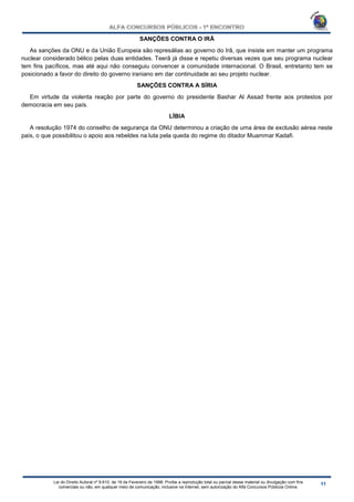Lei do Direito Autoral nº 9.610, de 19 de Fevereiro de 1998: Proíbe a reprodução total ou parcial desse material ou divulgação com fins
comerciais ou não, em qualquer meio de comunicação, inclusive na Internet, sem autorização do Alfa Concursos Públicos Online.
SANÇÕES CONTRA O IRÃ
As sanções da ONU e da União Europeia são represálias ao governo do Irã, que insiste em manter um programa
nuclear considerado bélico pelas duas entidades. Teerã já disse e repetiu diversas vezes que seu programa nuclear
tem fins pacíficos, mas até aqui não conseguiu convencer a comunidade internacional. O Brasil, entretanto tem se
posicionado a favor do direito do governo iraniano em dar continuidade ao seu projeto nuclear.
SANÇÕES CONTRA A SÍRIA
Em virtude da violenta reação por parte do governo do presidente Bashar Al Assad frente aos protestos por
democracia em seu país.
LÍBIA
A resolução 1974 do conselho de segurança da ONU determinou a criação de uma área de exclusão aérea neste
país, o que possibilitou o apoio aos rebeldes na luta pela queda do regime do ditador Muammar Kadafi.
 