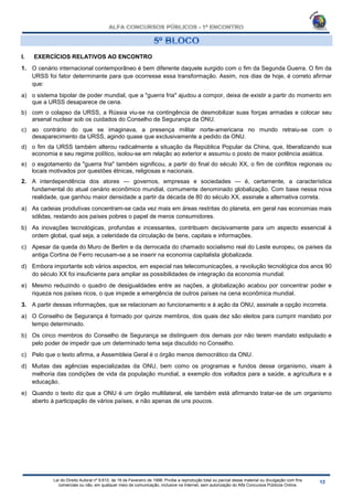 Lei do Direito Autoral nº 9.610, de 19 de Fevereiro de 1998: Proíbe a reprodução total ou parcial desse material ou divulgação com fins
comerciais ou não, em qualquer meio de comunicação, inclusive na Internet, sem autorização do Alfa Concursos Públicos Online.
I. EXERCÍCIOS RELATIVOS AO ENCONTRO
1. O cenário internacional contemporâneo é bem diferente daquele surgido com o fim da Segunda Guerra. O fim da
URSS foi fator determinante para que ocorresse essa transformação. Assim, nos dias de hoje, é correto afirmar
que:
a) o sistema bipolar de poder mundial, que a "guerra fria" ajudou a compor, deixa de existir a partir do momento em
que a URSS desaparece de cena.
b) com o colapso da URSS, a Rússia viu-se na contingência de desmobilizar suas forças armadas e colocar seu
arsenal nuclear sob os cuidados do Conselho de Segurança da ONU.
c) ao contrário do que se imaginava, a presença militar norte-americana no mundo retraiu-se com o
desaparecimento da URSS, agindo quase que exclusivamente a pedido da ONU.
d) o fim da URSS também alterou radicalmente a situação da República Popular da China, que, liberalizando sua
economia e seu regime político, isolou-se em relação ao exterior e assumiu o posto de maior potência asiática.
e) o esgotamento da "guerra fria" também significou, a partir do final do século XX, o fim de conflitos regionais ou
locais motivados por questões étnicas, religiosas e nacionais.
2. A interdependência dos atores — governos, empresas e sociedades — é, certamente, a característica
fundamental do atual cenário econômico mundial, comumente denominado globalização. Com base nessa nova
realidade, que ganhou maior densidade a partir da década de 80 do século XX, assinale a alternativa correta.
a) As cadeias produtivas concentram-se cada vez mais em áreas restritas do planeta, em geral nas economias mais
sólidas, restando aos países pobres o papel de meros consumidores.
b) As inovações tecnológicas, profundas e incessantes, contribuem decisivamente para um aspecto essencial à
ordem global, qual seja, a celeridade da circulação de bens, capitais e informações.
c) Apesar da queda do Muro de Berlim e da derrocada do chamado socialismo real do Leste europeu, os países da
antiga Cortina de Ferro recusam-se a se inserir na economia capitalista globalizada.
d) Embora importante sob vários aspectos, em especial nas telecomunicações, a revolução tecnológica dos anos 90
do século XX foi insuficiente para ampliar as possibilidades de integração da economia mundial.
e) Mesmo reduzindo o quadro de desigualdades entre as nações, a globalização acabou por concentrar poder e
riqueza nos países ricos, o que impede a emergência de outros países na cena econômica mundial.
3. A partir dessas informações, que se relacionam ao funcionamento e à ação da ONU, assinale a opção incorreta.
a) O Conselho de Segurança é formado por quinze membros, dos quais dez são eleitos para cumprir mandato por
tempo determinado.
b) Os cinco membros do Conselho de Segurança se distinguem dos demais por não terem mandato estipulado e
pelo poder de impedir que um determinado tema seja discutido no Conselho.
c) Pelo que o texto afirma, a Assembleia Geral é o órgão menos democrático da ONU.
d) Muitas das agências especializadas da ONU, bem como os programas e fundos desse organismo, visam à
melhoria das condições de vida da população mundial, a exemplo dos voltados para a saúde, a agricultura e a
educação.
e) Quando o texto diz que a ONU é um órgão multilateral, ele também está afirmando tratar-se de um organismo
aberto à participação de vários países, e não apenas de uns poucos.
 
