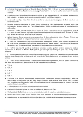Lei do Direito Autoral nº 9.610, de 19 de Fevereiro de 1998: Proíbe a reprodução total ou parcial desse material ou divulgação com fins
comerciais ou não, em qualquer meio de comunicação, inclusive na Internet, sem autorização do Alfa Concursos Públicos Online.
4. A História Contemporânea teve na Segunda Guerra Mundial (1939-1945) um de seus acontecimentos mais
marcantes e definidores. Relativamente ao seu significado histórico e ao mundo que fez nascer, assinale a opção
incorreta.
a) A Segunda Guerra Mundial foi marcada pelo confronto de dois grandes blocos: o Eixo, liderado por Alemanha,
Itália e Japão, e os Aliados, tendo à frente, sobretudo, os EUA, a URSS e a Inglaterra.
b) A identidade ideológica mais nítida, durante o conflito, foi a que aproximou os países do Eixo, assentada nas
teses nazifascistas.
c) O Brasil participou diretamente da guerra, tendo constituído a Força Expedicionária Brasileira (FEB), que
combateu em território italiano, e a Força Aérea Brasileira (FAB), especialmente usada no patrulhamento do
Atlântico Sul.
d) Terminado o conflito, o mundo testemunhou o declínio da Europa e a ascensão de duas superpotências, os EUA
e a URSS, as quais, nos anos seguintes, empenharam-se na disputa por áreas de influência em todas as partes,
num cenário de guerra não declarada: era a "guerra fria".
e) Após a Segunda Guerra, aprofundaram-se as estruturas de dominação colonial sobre a Ásia e a África, o que
eliminou a possibilidade de independência nacional nesses continentes.
5. A Guerra Fria, caracterizando a disputa do poder mundial entre Estados Unidos e União Soviética, manifestou-se
de várias formas, inclusive no campo militar propriamente dito. A esse respeito, marque com (V) a assertiva
verdadeira e com (F) a assertiva falsa, assinalando em seguida a opção correspondente.
( ) No final dos anos 40, quando a bipolaridade americano-soviética ganhava contorno preciso, foi criada a
Organização do Tratado do Atlântico Norte (OTAN), por inspiração de Washington, para ser a aliança militar
ocidental.
( ) A resposta soviética veio por meio do Pacto de Varsóvia; hoje, mesmo não mais existindo o bloco socialista
europeu, essa aliança militar continua de pé, sob comando da Rússia, basicamente para a defesa de seu território
asiático.
( ) Com o fim da União Soviética e o colapso do socialismo na Europa Oriental, a OTAN perdeu sua razão de
ser, tendo sido extinta, com a desmobilização de suas tropas em território europeu.
a) V, V, V
b) V, V, F
c) F, F, V
d) F, F, F
e) V, F, F
6. A política e as relações internacionais contemporâneas conheceram sensíveis modificações a partir de
determinados acontecimentos que, em breve espaço de tempo, especialmente entre 1989 e 1991, romperam
com os padrões mundiais vigentes desde o fim da Segunda Guerra. Entre as opções que se seguem, assinale a
que identifica um desses fatos.
a) A construção do Muro de Berlim, dividindo a antiga capital alemã.
b) A retirada da República Popular da China do Conselho de Segurança da ONU.
c) O colapso da União Soviética, no mesmo contexto de derrocada do socialismo real no Leste europeu.
d) O recuo dos Estados Unidos em sua intenção, várias vezes reiteradas, de intervir militarmente no Oriente Médio.
e) O enrijecimento do regime castrista em Cuba, fechando suas fronteiras a mercadorias e a turistas estrangeiros.
 