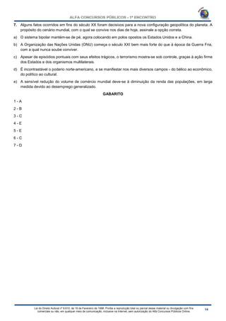 Lei do Direito Autoral nº 9.610, de 19 de Fevereiro de 1998: Proíbe a reprodução total ou parcial desse material ou divulgação com fins
comerciais ou não, em qualquer meio de comunicação, inclusive na Internet, sem autorização do Alfa Concursos Públicos Online.
7. Alguns fatos ocorridos em fins do século XX foram decisivos para a nova configuração geopolítica do planeta. A
propósito do cenário mundial, com o qual se convive nos dias de hoje, assinale a opção correta.
a) O sistema bipolar mantém-se de pé, agora colocando em polos opostos os Estados Unidos e a China.
b) A Organização das Nações Unidas (ONU) começa o século XXI bem mais forte do que à época da Guerra Fria,
com a qual nunca soube conviver.
c) Apesar de episódios pontuais com seus efeitos trágicos, o terrorismo mostra-se sob controle, graças à ação firme
dos Estados e dos organismos multilaterais.
d) É incontrastável o poderio norte-americano, a se manifestar nos mais diversos campos - do bélico ao econômico,
do político ao cultural.
e) A sensível redução do volume de comércio mundial deve-se à diminuição da renda das populações, em larga
medida devido ao desemprego generalizado.
GABARITO
1 - A
2 - B
3 - C
4 - E
5 - E
6 - C
7 - D
 