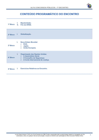 Lei do Direito Autoral nº 9.610, de 19 de Fevereiro de 1998: Proíbe a reprodução total ou parcial desse material ou divulgação com fins
comerciais ou não, em qualquer meio de comunicação, inclusive na Internet, sem autorização do Alfa Concursos Públicos Online.
1º Bloco
I. Bipolaridade;
II. Fim da URSS.
2º Bloco I. Globalização.
3º Bloco
I. Nova Ordem Mundial:
 EUA;
 Japão;
 União Europeia.
4º Bloco
I. Organização das Nações Unidas:
 A Assembleia Geral;
 O Conselho de Segurança;
 A Corte Internacional de Justiça.
5º Bloco I. Exercícios Relativos ao Encontro.
 