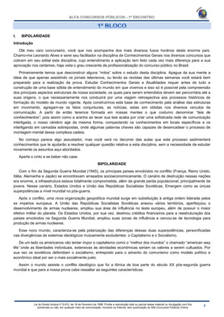 Lei do Direito Autoral nº 9.610, de 19 de Fevereiro de 1998: Proíbe a reprodução total ou parcial desse material ou divulgação com fins
comerciais ou não, em qualquer meio de comunicação, inclusive na Internet, sem autorização do Alfa Concursos Públicos Online.
I. BIPOLARIDADE
Introdução
Olá meu caro concurseiro, você que nos acompanha dos mais diversos fusos horários deste enorme país.
Chamo-me Leonardo Alves e serei seu facilitador na disciplina de Conhecimentos Gerais nos diversos concursos que
cobram em seu edital esta disciplina, cujo entendimento e aplicação tem feito cada vez mais diferença para a sua
aprovação nos certames, haja vista o grau crescente de profissionalização do concurso público no Brasil.
Primeiramente temos que desconstruir alguns “mitos” sobre o estudo desta disciplina. Apague da sua mente a
ideia de que apenas assistindo os jornais televisivos, ou lendo as revistas das últimas semanas você estará bem
preparado para a realização da prova. Estudar Conhecimentos Gerais e Atualidades requer antes de tudo a
construção de uma base sólida de entendimento do mundo em que vivemos e isso só é possível pela compreensão
dos principais aspectos estruturais de nossa sociedade, os quais para serem entendidos devem ser percorridos até a
suas origens, o que necessariamente nos conduzirá por uma viagem retrospectiva aos processos históricos de
formação do modelo de mundo vigente. Após construirmos esta base de conhecimento pela análise das estruturas
em movimento, agregam-se os fatos conjunturais, as notícias, estas sim obtidas nos diversos veículos de
comunicação. A partir de então teremos formada em nossas mentes o que costumo denominar “teia de
conhecimentos”, pois assim como a aranha ao tecer sua teia acaba por criar uma sofisticada rede de comunicação
interligada, o nosso cérebro age da mesma forma, compactando os conhecimentos em locais específicos e os
interligando em camadas sobrepostas, onde algumas palavras chaves são capazes de desencadear o processo de
montagem mental dessa complexa cadeia.
No começo parece algo assustador, mas você verá no decorrer das aulas que este processo sedimentará
conhecimentos que te ajudarão a resolver qualquer questão relativa a esta disciplina, sem a necessidade de estudar
novamente os assuntos aqui abordados.
Aperte o cinto e se beber não case.
BIPOLARIDADE
Com o fim da Segunda Guerra Mundial (1945), os principais países envolvidos no conflito (França, Reino Unido,
Itália, Alemanha e Japão) se encontravam arrasados socioeconomicamente. O cenário de destruição nessas nações
era enorme, a infraestrutura estava totalmente comprometida, além da grande perda populacional, principalmente de
jovens. Nesse cenário, Estados Unidos e União das Repúblicas Socialistas Soviéticas, Emergem como as únicas
superpotências a nível mundial no pós-guerra.
Após o conflito, uma nova organização geopolítica mundial surge em substituição à antiga ordem liderada pelos
ex impérios europeus. A União das Repúblicas Socialistas Soviéticas anexou vários territórios, aperfeiçoou o
desenvolvimento de armas nucleares, ampliou sua área de influência no leste europeu, além de possuir o maior
efetivo militar do planeta. Os Estados Unidos, por sua vez, destinou créditos financeiros para a reestruturação dos
países envolvidos na Segunda Guerra Mundial, ampliou suas zonas de influência e cercou-se de tecnologia para
produção de armas nucleares.
Esse novo mundo, caracteriza-se pela polarização das diferenças dessas duas superpotências, personificadas
nas divergências de sistemas ideológicos mutuamente excludentes: o Capitalismo e o Socialismo.
De um lado os americanos vão tentar impor o capitalismo como o “melhor dos mundos” o chamado “american way
life” onde as liberdades individuais, extensivas às atividades econômicas seriam os valores a serem cultuados. Por
sua vez os soviéticos defendiam o socialismo, entreposto para o advento do comunismo como modelo político e
econômico ideal por ser o mais socialmente justo.
Assim o mundo assiste o conflito ideológico que foi a tônica de boa parte do século XX pós-segunda guerra
mundial e que para a nossa prova cabe ressaltar as seguintes características:
 