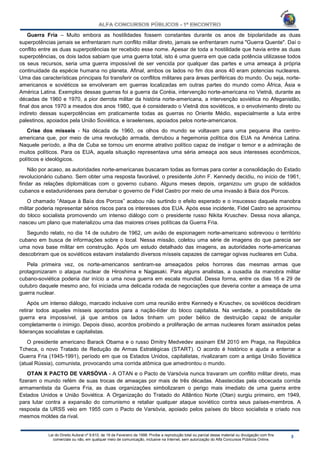 Lei do Direito Autoral nº 9.610, de 19 de Fevereiro de 1998: Proíbe a reprodução total ou parcial desse material ou divulgação com fins
comerciais ou não, em qualquer meio de comunicação, inclusive na Internet, sem autorização do Alfa Concursos Públicos Online.
Guerra Fria – Muito embora as hostilidades fossem constantes durante os anos de bipolaridade as duas
superpotências jamais se enfrentaram num conflito militar direto, jamais se enfrentaram numa "Guerra Quente". Daí o
conflito entre as duas superpotências ter recebido esse nome. Apesar de toda a hostilidade que havia entre as duas
superpotências, os dois lados sabiam que uma guerra total, isto é uma guerra em que cada potência utilizasse todos
os seus recursos, seria uma guerra impossível de ser vencida por qualquer das partes e uma ameaça à própria
continuidade da espécie humana no planeta. Afinal, ambos os lados no fim dos anos 40 eram potencias nucleares.
Uma das características principais foi transferir os conflitos militares para áreas periféricas do mundo. Ou seja, norte-
americanos e soviéticos se envolveram em guerras localizadas em outras partes do mundo como África, Ásia e
América Latina. Exemplos dessas guerras foi a guerra da Coréia, intervenção norte-americana no Vietnã, durante as
décadas de 1960 e 1970, a pior derrota militar da história norte-americana, a intervenção soviética no Afeganistão,
final dos anos 1970 a meados dos anos 1980, que é considerado o Vietnã dos soviéticos, e o envolvimento direto ou
indireto dessas superpotências em praticamente todas as guerras no Oriente Médio, especialmente a luta entre
palestinos, apoiados pela União Soviética, e israelenses, apoiados pelos norte-americanos.
Crise dos mísseis - Na década de 1960, os olhos do mundo se voltavam para uma pequena ilha centro-
americana que, por meio de uma revolução armada, derrubou a hegemonia política dos EUA na América Latina.
Naquele período, a ilha de Cuba se tornou um enorme atrativo político capaz de instigar o temor e a admiração de
muitos políticos. Para os EUA, aquela situação representava uma séria ameaça aos seus interesses econômicos,
políticos e ideológicos.
Não por acaso, as autoridades norte-americanas buscaram todas as formas para conter a consolidação do Estado
revolucionário cubano. Sem obter uma resposta favorável, o presidente John F. Kennedy decidiu, no início de 1961,
findar as relações diplomáticas com o governo cubano. Alguns meses depois, organizou um grupo de soldados
cubanos e estadunidenses para derrubar o governo de Fidel Castro por meio de uma invasão à Baía dos Porcos.
O chamado “Ataque à Baía dos Porcos” acabou não surtindo o efeito esperado e o insucesso daquela manobra
militar poderia representar sérios riscos para os interesses dos EUA. Após esse incidente, Fidel Castro se aproximou
do bloco socialista promovendo um intenso diálogo com o presidente russo Nikita Kruschev. Dessa nova aliança,
nasceu um plano que materializou uma das maiores crises políticas da Guerra Fria.
Segundo relato, no dia 14 de outubro de 1962, um avião de espionagem norte-americano sobrevoou o território
cubano em busca de informações sobre o local. Nessa missão, coletou uma série de imagens do que parecia ser
uma nova base militar em construção. Após um estudo detalhado das imagens, as autoridades norte-americanas
descobriram que os soviéticos estavam instalando diversos mísseis capazes de carregar ogivas nucleares em Cuba.
Pela primeira vez, os norte-americanos sentiram-se ameaçados pelos horrores das mesmas armas que
protagonizaram o ataque nuclear de Hiroshima e Nagasaki. Para alguns analistas, a ousadia da manobra militar
cubano-soviética poderia dar início a uma nova guerra em escala mundial. Dessa forma, entre os dias 16 e 29 de
outubro daquele mesmo ano, foi iniciada uma delicada rodada de negociações que deveria conter a ameaça de uma
guerra nuclear.
Após um intenso diálogo, marcado inclusive com uma reunião entre Kennedy e Kruschev, os soviéticos decidiram
retirar todos aqueles mísseis apontados para a nação-líder do bloco capitalista. Na verdade, a possibilidade de
guerra era impossível, já que ambos os lados tinham um poder bélico de destruição capaz de aniquilar
completamente o inimigo. Depois disso, acordos proibindo a proliferação de armas nucleares foram assinados pelas
lideranças socialistas e capitalistas.
O presidente americano Barack Obama e o russo Dmitry Medvedev assinam EM 2010 em Praga, na República
Tcheca, o novo Tratado de Redução de Armas Estratégicas (START). O acordo é histórico e ajuda a enterrar a
Guerra Fria (1945-1991), período em que os Estados Unidos, capitalistas, rivalizaram com a antiga União Soviética
(atual Rússia), comunista, provocando uma corrida atômica que amedrontou o mundo.
OTAN X PACTO DE VARSÓVIA - A OTAN e o Pacto de Varsóvia nunca travaram um conflito militar direto, mas
fizeram o mundo refém de suas trocas de ameaças por mais de três décadas. Abastecidas pela obcecada corrida
armamentista da Guerra Fria, as duas organizações simbolizaram o perigo mais imediato de uma guerra entre
Estados Unidos e União Soviética. A Organização do Tratado do Atlântico Norte (Otan) surgiu primeiro, em 1949,
para lutar contra a expansão do comunismo e retaliar qualquer ataque soviético contra seus países-membros. A
resposta da URSS veio em 1955 com o Pacto de Varsóvia, apoiado pelos países do bloco socialista e criado nos
mesmos moldes da rival.
 