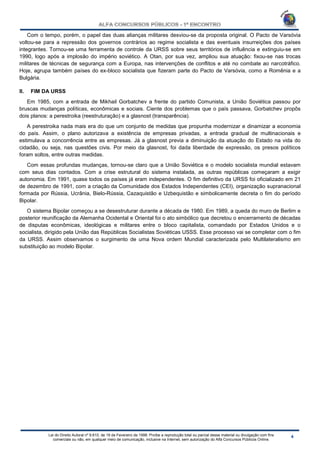 Lei do Direito Autoral nº 9.610, de 19 de Fevereiro de 1998: Proíbe a reprodução total ou parcial desse material ou divulgação com fins
comerciais ou não, em qualquer meio de comunicação, inclusive na Internet, sem autorização do Alfa Concursos Públicos Online.
Com o tempo, porém, o papel das duas alianças militares desviou-se da proposta original. O Pacto de Varsóvia
voltou-se para a repressão dos governos contrários ao regime socialista e das eventuais insurreições dos países
integrantes. Tornou-se uma ferramenta de controle da URSS sobre seus territórios de influência e extinguiu-se em
1990, logo após a implosão do império soviético. A Otan, por sua vez, ampliou sua atuação: fixou-se nas trocas
militares de técnicas de segurança com a Europa, nas intervenções de conflitos e até no combate ao narcotráfico.
Hoje, agrupa também países do ex-bloco socialista que fizeram parte do Pacto de Varsóvia, como a Romênia e a
Bulgária.
II. FIM DA URSS
Em 1985, com a entrada de Mikhail Gorbatchev a frente do partido Comunista, a União Soviética passou por
bruscas mudanças políticas, econômicas e sociais. Ciente dos problemas que o país passava, Gorbatchev propôs
dois planos: a perestroika (reestruturação) e a glasnost (transparência).
A perestroika nada mais era do que um conjunto de medidas que propunha modernizar e dinamizar a economia
do país. Assim, o plano autorizava a existência de empresas privadas, a entrada gradual de multinacionais e
estimulava a concorrência entre as empresas. Já a glasnost previa a diminuição da atuação do Estado na vida do
cidadão, ou seja, nas questões civis. Por meio da glasnost, foi dada liberdade de expressão, os presos políticos
foram soltos, entre outras medidas.
Com essas profundas mudanças, tornou-se claro que a União Soviética e o modelo socialista mundial estavam
com seus dias contados. Com a crise estrutural do sistema instalada, as outras repúblicas começaram a exigir
autonomia. Em 1991, quase todos os países já eram independentes. O fim definitivo da URSS foi oficializado em 21
de dezembro de 1991, com a criação da Comunidade dos Estados Independentes (CEI), organização supranacional
formada por Rússia, Ucrânia, Bielo-Rússia, Cazaquistão e Uzbequistão e simbolicamente decreta o fim do período
Bipolar.
O sistema Bipolar começou a se desestruturar durante a década de 1980. Em 1989, a queda do muro de Berlim e
posterior reunificação da Alemanha Ocidental e Oriental foi o ato simbólico que decretou o encerramento de décadas
de disputas econômicas, ideológicas e militares entre o bloco capitalista, comandado por Estados Unidos e o
socialista, dirigido pela União das Repúblicas Socialistas Soviéticas USSS. Esse processo vai se completar com o fim
da URSS. Assim observamos o surgimento de uma Nova ordem Mundial caracterizada pelo Multilateralismo em
substituição ao modelo Bipolar.
 