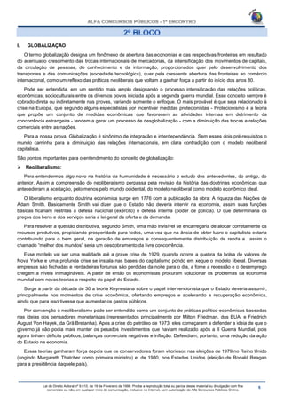 Lei do Direito Autoral nº 9.610, de 19 de Fevereiro de 1998: Proíbe a reprodução total ou parcial desse material ou divulgação com fins
comerciais ou não, em qualquer meio de comunicação, inclusive na Internet, sem autorização do Alfa Concursos Públicos Online.
I. GLOBALIZAÇÃO
O termo globalização designa um fenômeno de abertura das economias e das respectivas fronteiras em resultado
do acentuado crescimento das trocas internacionais de mercadorias, da intensificação dos movimentos de capitais,
da circulação de pessoas, do conhecimento e da informação, proporcionados quer pelo desenvolvimento dos
transportes e das comunicações (sociedade tecnológica), quer pela crescente abertura das fronteiras ao comércio
internacional, como um reflexo das práticas neoliberais que voltam a ganhar força a partir do início dos anos 80.
Pode ser entendida, em um sentido mais amplo designando o processo intensificação das relações políticas,
econômicas, socioculturais entre os diversos povos iniciada após a segunda guerra mundial. Esse conceito sempre é
cobrado direta ou indiretamente nas provas, variando somente o enfoque. O mais provável é que seja relacionado à
crise na Europa, que segundo alguns especialistas por incentivar medidas protecionistas - Protecionismo é a teoria
que propõe um conjunto de medidas econômicas que favorecem as atividades internas em detrimento da
concorrência estrangeira - tendem a gerar um processo de desglobalização - com a diminuição das trocas e relações
comerciais entre as nações.
Para a nossa prova, Globalização é sinônimo de integração e interdependência. Sem esses dois pré-requisitos o
mundo caminha para a diminuição das relações internacionais, em clara contradição com o modelo neoliberal
capitalista.
São pontos importantes para o entendimento do conceito de globalização:
 Neoliberalismo:
Para entendermos algo novo na história da humanidade é necessário o estudo dos antecedentes, do antigo, do
anterior. Assim a compreensão do neoliberalismo perpassa pela revisão da história das doutrinas econômicas que
antecederam a aceitação, pelo menos pelo mundo ocidental, do modelo neoliberal como modelo econômico ideal.
O liberalismo enquanto doutrina econômica surge em 1776 com a publicação da obra: A riqueza das Nações de
Adam Smith. Basicamente Smith vai dizer que o Estado não deveria intervir na economia, assim suas funções
básicas ficariam restritas a defesa nacional (exército) e defesa interna (poder de polícia). O que determinaria os
preços dos bens e dos serviços seria a lei geral da oferta e da demanda.
Para resolver a questão distributiva, segundo Smith, uma mão invisível se encarregaria de alocar corretamente os
recursos produtivos, propiciando prosperidade para todos, uma vez que na ânsia de obter lucro o capitalista estaria
contribuindo para o bem geral, na geração de empregos e consequentemente distribuição de renda e assim o
chamado “melhor dos mundos” seria um desdobramento da livre concorrência.
Esse modelo vai ser uma realidade até a grave crise de 1929, quando ocorre a quebra da bolsa de valores de
Nova Yorke e uma profunda crise se instala nas bases do capitalismo pondo em xeque o modelo liberal. Diversas
empresas são fechadas e verdadeiras fortunas são perdidas da noite para o dia, a fome a recessão e o desemprego
chegam a níveis inimagináveis. A partir de então os economistas procuram solucionar os problemas da economia
mundial com novas teorias a respeito do papel do Estado.
Surge a partir da década de 30 a teoria Keynesiana sobre o papel intervencionista que o Estado deveria assumir,
principalmente nos momentos de crise econômica, ofertando empregos e acelerando a recuperação econômica,
ainda que para isso tivesse que aumentar os gastos públicos.
Por convenção o neoliberalismo pode ser entendido como um conjunto de práticas político-econômicas baseadas
nas ideias dos pensadores monetaristas (representados principalmente por Milton Friedman, dos EUA, e Friedrich
August Von Hayek, da Grã Bretanha). Após a crise do petróleo de 1973, eles começaram a defender a ideia de que o
governo já não podia mais manter os pesados investimentos que haviam realizado após a II Guerra Mundial, pois
agora tinham déficits públicos, balanças comerciais negativas e inflação. Defendiam, portanto, uma redução da ação
do Estado na economia.
Essas teorias ganharam força depois que os conservadores foram vitoriosos nas eleições de 1979 no Reino Unido
(ungindo Margareth Thatcher como primeira ministra) e, de 1980, nos Estados Unidos (eleição de Ronald Reagan
para a presidência daquele país).
 