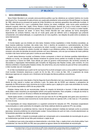 Lei do Direito Autoral nº 9.610, de 19 de Fevereiro de 1998: Proíbe a reprodução total ou parcial desse material ou divulgação com fins
comerciais ou não, em qualquer meio de comunicação, inclusive na Internet, sem autorização do Alfa Concursos Públicos Online.
I. NOVA ORDEM MUNDIAL
Nova Ordem Mundial é um conceito sócio-econômico-político que faz referência ao contexto histórico do mundo
pós-Guerra Fria. A expressão foi pela primeira vez usada pelo presidente norte-americano Ronald Reagan na década
de 1980, referindo-se ao processo de queda da União Soviética e ao rearranjo geopolítico das potências mundiais. A
Nova Ordem Mundial foi o que o presidente Bush chamou de ordem multipolar, onde novos polos econômicos
estavam surgindo, entre eles, Japão, China, Rússia e União Europeia. Quando deu início a nova ordem mundial, a
rivalidade entre os sistemas econômicos opostos, a classificação dos países em 1º, 2º e 3º mundo e a ordem bipolar,
EUA e URSS, deixaram de existir. O termo Nova Ordem Mundial tem sido aplicado de forma abrangente,
dependendo do contexto histórico, mas de um modo geral, pode ser definido como a designação que pretende
compreender uma radical alteração, e o surgimento de um novo equilíbrio, nas relações de poder entre os estados na
cena internacional.
 EUA
O mundo bipolar, que era dividido em dois lados: Estados Unidos (capitalista) e União Soviética (socialista), as
duas maiores potências mundiais, não existe mais. Com o declínio do socialismo e, automaticamente, da União
Soviética houve uma transformação no panorama da ordem mundial, e essa começou a ser estabelecida. Com a
retirada da União Soviética do cenário mundial, em relação à sua influência política, os líderes dos Estados Unidos
iniciaram uma série de decisões de acordo somente com seus interesses, uma vez que se tratava da maior potência
mundial e não havia nenhum país para ir contra as suas ofensivas.
A partir dessa liderança mundial, os Estados Unidos começaram a intervir em diversas questões diplomáticas e
militares no mundo, um exemplo claro dessas iniciativas foi quando tomou partido na invasão do Iraque ao Kuwait
que ocasionou a Guerra do Golfo. Essa atitude por parte do governo norte-americano não se limitou somente às
discussões e negociações intermediadas pelo Conselho de Segurança das Nações Unidas, pelo contrário, foi uma
ofensiva arbitrária e imposta pelos Estados Unidos. De certa forma, era uma maneira do país se firmar como potência
e líder mundial, isso em nível global.
É um fato incontestável que a partir do fim da Guerra-Fria os EUA emergem como a única potência hegemônica a
nível mundial. Entretanto observa-se a partir do fim do Séc. XX e início do Séc. XXI, o surgimento de novas
lideranças regionais em conjunto com o fenômeno da formação dos blocos políticos e econômicos.
 Japão
O Japão vive sua pior crise desde o final da Segunda Guerra Mundial e tem seu crescimento cortado pela metade,
diante da crise natural e nuclear que enfrenta o país. Os dados são da OCDE que rebaixou a perspectiva de
expansão do PIB da terceira maior economia do mundo e alertou que o Japão já é o país mais endividado do mundo,
com um buraco equivalente a 200% de seu próprio PIB.
Cidades inteiras terão de ser reconstruídas, depois do impacto do terremoto e tsunami. A falta de eletricidade
ainda afeta o setor industrial e as exportações sofrem uma queda importante. Para completar, a redução da renda no
setor do turismo é a pior em 50 anos e milhares de estrangeiros deixaram o país.
Diante deste cenário, a constatação é de que é de que mais de 2% do PIB japonês será gasto para reconstruir o
país. Para 2011, a terceira maior economia do mundo deverá crescer em apenas 0,8%, e não mais os 1,7% previstos
no início do ano.
As exportações em março despencaram e o superávit comercial foi reduzido em 79%. Empresas suspenderam
suas produções e o setor automotivo foi obrigado a dar ferias coletivas diante da queda de 27% nas vendas.
Se não bastassem os problemas internos, mais de 30 países adotaram medidas de restrição contra os produtos
japoneses, temendo problemas de contaminação nuclear. Consumidores de sushi em todo o mundo abandonaram os
fornecedores japoneses nas últimas semanas.
Segundo a OCDE, o impacto na produção poderá ser compensado com a necessidade de reconstrução do país e
os investimentos que terão de ser feito para recolocar o Japão de pé.
O problema é que outra crise estaria se desenvolvendo: a da dívida. Hoje, o Japão já tem uma dívida pública "sem
precedentes" de mais de 200% do PIB, taxa que poderá se agravar diante da necessidade de reconstrução.
 