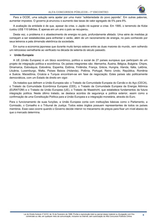 Lei do Direito Autoral nº 9.610, de 19 de Fevereiro de 1998: Proíbe a reprodução total ou parcial desse material ou divulgação com fins
comerciais ou não, em qualquer meio de comunicação, inclusive na Internet, sem autorização do Alfa Concursos Públicos Online.
Para a OCDE, uma solução seria apelar por uma maior “solidariedade do povo japonês”. Em outras palavras,
aumentar impostos. O governo já anunciou o aumento das taxas de valor agregado de 5% para 8%.
A avaliação da entidade é de que, apesar da crise, o Japão irá superar a crise. Em 1995, o terremoto de Kobe
custou US$ 110 bilhões. E apenas em um ano o país se recuperou.
Desta vez, o problema é o abastecimento de energia no país, profundamente afetado. Uma série de medidas já
começam a ser estabelecidas para enfrentar o verão, além de um racionamento de energia, no país conhecido por
seus letreiros e pela dimensão eletrônica da sociedade.
Em suma a economia japonesa que durante muito tempo esteve entre as duas maiores do mundo, vem sofrendo
um retrocesso semelhante ao verificado na década de setenta do século passado.
 União Europeia
A UE (União Europeia) é um bloco econômico, político e social de 27 países europeus que participam de um
projeto de integração política e econômica. Os países integrantes são: Alemanha, Áustria, Bélgica, Bulgária. Chipre,
Dinamarca, Eslováquia, Eslovênia, Espanha, Estônia, Finlândia, França, Grécia, Hungria, Irlanda, Itália, Letônia,
Lituânia, Luxemburgo, Malta, Países Baixos (Holanda), Polônia, Portugal, Reino Unido, República, Romênia
e Suécia. Macedônia, Croácia e Turquia encontram-se em fase de negociação. Estes países são politicamente
democráticos, com um Estado de direito em vigor.
Os tratados que definem a União Europeia são: o Tratado da Comunidade Europeia do Carvão e do Aço (CECA),
o Tratado da Comunidade Econômica Europeia (CEE), o Tratado da Comunidade Europeia da Energia Atômica
(EURATOM) e o Tratado da União Europeia (UE), o Tratado de Maastricht, que estabelece fundamentos da futura
integração política. Neste último tratado, se destaca acordos de segurança e política exterior, assim como a
confirmação de uma Constituição Política para a União Europeia e a integração monetária, através do Euro.
Para o funcionamento de suas funções, a União Europeia conta com instituições básicas como o Parlamento, a
Comissão, o Conselho e o Tribunal de Justiça. Todos estes órgãos possuem representantes de todos os países
membros. Esse caso ocorre quando o Governo decide intervir no mecanismo de preços para fixar um nível abaixo do
que o mercado determina.
 
