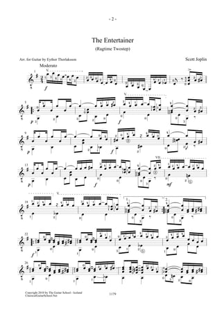 !
# 24
œ œ œ œ œ œ œ œ œ œ œ œ œ œ œ œ œ œ œ
œ œ bœ œ
j ‰ œœœ œ #œ
1
Moderato
V
1 3 4 1 4 3
2 0 0 2 4 0 0 02 3
24 1 0
0
24 2 3
>
f
!
# œ œ œ œ œ œ œ œ œ œ #œ œ œ œ œ œ œœ œœ œœ œœ œ #œ
œ œ œ
œœ œ œ œ œ œ œ œ ‰{
5
3 2
4
0
3
10
2 0 0
4 1 2 3 4 1
13 1
0
V
4
00
0
3
32
p f
!
# œ œ œ œ œ œ œ œ œ œ #œ œ œ œ ≈ œ œ œ œ œ
œ #œ
œ œ œ
œœ œ bœ œ #œ œ
n œœ œ
J ‰
9
2 1
0 4
42 0 4 3
2
2
1 0
4
0
13
2
p f
!
# œ œ œ œ œ œ œ œ œ œ #œ œ œ œ œ œ œœ œœ œœ œœ œ œ œ œ œ œ œ œ œ œ
œ œ œ
œœ œ œ œ œ œ œ œ ‰ œ nœ
13
3 4 1
1
3 1
0 0
4
00
0 3
2 4
2
1 2 4
0 2 5
3 4
VII
p f F
!
# œ œ œ œ ≈ œ œ œ œ œ œ œ œ œœ œœ œœ œœ œ #œ
œœ œœ œœ œœ ## œœœ bœ œ œ œ œ œ ‰
œ œ œ ‰{
18
1. 2.
0
14 3 4 1
1 13
4
00
0
3
2 3
4
00
0
3
V
1
1
2 4
2
!
# œœ œ œœ œœ œœ œœ ## œœ œœ œ œœ œœ
œ œ œ œ œ œ œ œ œ œ œ œ œ œ œ œ œ œ œ
œ œ œ œ œ œ bœ œ œ œ œ{
22
23
1
0
0
1
0
0
23
4 1 1 2
1 2 5
0 4 4 41 3 4 42
1 03
f
!
# œœ œ œœ œœ œœ œœ ## œœ œœ œ œœ œœ œ œ #œ œœœ œœœ #œœœ
œœœ œ œ œ œœ œœ œœ œœ ## œœ
œ œ œ œ bœ œ œ œ nœ œ œ
26
23
1
0
0
23
1
0
1
2 0 2
1
4
2
0 3 2 0
32
0
0 2 1
- 2 -
1179Copyright 2010 by The Guitar School - Iceland
ClassicalGuitarSchool.Net
The Entertainer
(Ragtime Twostep)
Scott JoplinArr. for Guitar by Eythor Thorlaksson
 