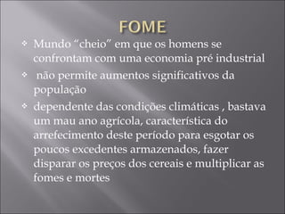  Mundo “cheio” em que os homens se
confrontam com uma economia pré industrial
 não permite aumentos significativos da
população
 dependente das condições climáticas , bastava
um mau ano agrícola, característica do
arrefecimento deste período para esgotar os
poucos excedentes armazenados, fazer
disparar os preços dos cereais e multiplicar as
fomes e mortes
 
