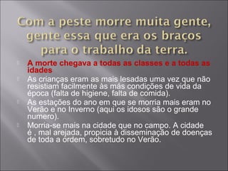  A morte chegava a todas as classes e a todas as
idades
 As crianças eram as mais lesadas uma vez que não
resistiam facilmente às más condições de vida da
época (falta de higiene, falta de comida).
 As estações do ano em que se morria mais eram no
Verão e no Inverno (aqui os idosos são o grande
numero).
 Morria-se mais na cidade que no campo. A cidade
é , mal arejada, propicia à disseminação de doenças
de toda a ordem, sobretudo no Verão.
 
