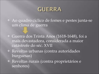  Ao quadro ciclico de fomes e pestes junta-se
um clima de guerra
 Guerra dos Trinta Anos (1618-1648), foi a
mais devastadora, considerada a maior
catástrofe do séc. XVII
 Revoltas urbanas (contra autoridades
burguesas)
 Revoltas rurais (contra proprietários e
senhores)
 