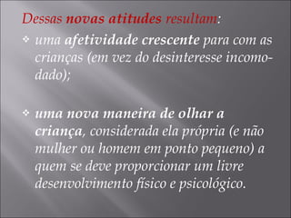 Dessas novas atitudes resultam:
 uma afetividade crescente para com as
crianças (em vez do desinteresse incomo-
dado);
 uma nova maneira de olhar a
criança, considerada ela própria (e não
mulher ou homem em ponto pequeno) a
quem se deve proporcionar um livre
desenvolvimento físico e psicológico.
 