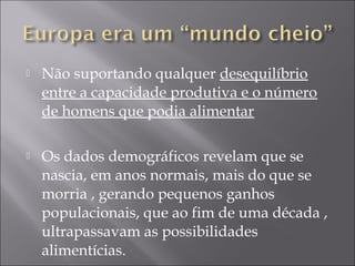  Não suportando qualquer desequilíbrio
entre a capacidade produtiva e o número
de homens que podia alimentar
 Os dados demográficos revelam que se
nascia, em anos normais, mais do que se
morria , gerando pequenos ganhos
populacionais, que ao fim de uma década ,
ultrapassavam as possibilidades
alimentícias.
 
