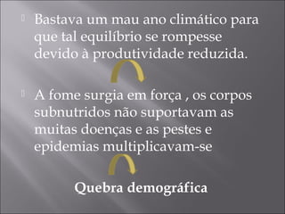  Bastava um mau ano climático para
que tal equilíbrio se rompesse
devido à produtividade reduzida.
 A fome surgia em força , os corpos
subnutridos não suportavam as
muitas doenças e as pestes e
epidemias multiplicavam-se
Quebra demográfica
 