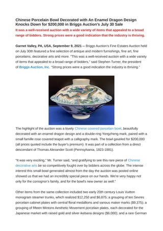 Chinese Porcelain Bowl Decorated with An Enamel Dragon Design
Knocks Down for $200,000 in Briggs Auction's July 30 Sale
It was a well-received auction with a wide variety of items that appealed to a broad
range of bidders. Strong prices were a good indication that the industry is thriving.
Garnet Valley, PA, USA, September 9, 2021 -- Briggs Auction’s Fine Estates Auction held
on July 30th featured a fine selection of antique and modern furnishings, fine art, fine
porcelains, decorative arts and more. "This was a well-received auction with a wide variety
of items that appealed to a broad range of bidders," said Stephen Turner, the president
of Briggs Auction, Inc. “Strong prices were a good indication the industry is thriving.”
The highlight of the auction was a lovely Chinese covered porcelain bowl, beautifully
decorated with an enamel dragon design and a double-ring Yongzheng mark, paired with a
small famille rose covered teapot with a calligraphy mark. The bowl gaveled for $200,000
(all prices quoted include the buyer's premium). It was part of a collection from a direct
descendant of Thomas Alexander Scott (Pennsylvania, 1823-1881).
"It was very exciting," Mr. Turner said, “and gratifying to see this rare piece of Chinese
decorative arts be so competitively fought over by bidders across the globe. The intense
interest this small bowl generated almost from the day the auction was posted online
showed us that we had an incredibly special piece on our hands. We're very happy not
only for the consignor’s family, and for the bowl's new owner as well."
Other items from the same collection included two early 20th century Louis Vuitton
monogram steamer trunks, which realized $12,250 and $6,875; a grouping of ten Sevres
porcelain cabinet plates with central floral medallions and various maker marks ($9,375); a
grouping of fifteen Mintons Aesthetic Movement porcelain plates, each decorated for the
Japanese market with raised gold and silver ikebana designs ($6,000); and a rare German
 