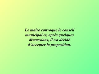 Le maire convoque le conseil municipal et, après quelques discussions, il est décidé d’accepter la proposition. 