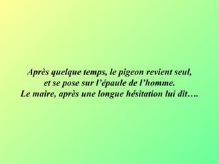 Après quelque temps, le pigeon revient seul, et se pose sur l’épaule de l’homme. Le maire, après une longue hésitation lui dit…. 
