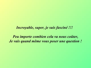 Incroyable, super, je suis fasciné !!!   Peu importe combien cela va nous coûter, Je vais quand même vous poser une question  ! 