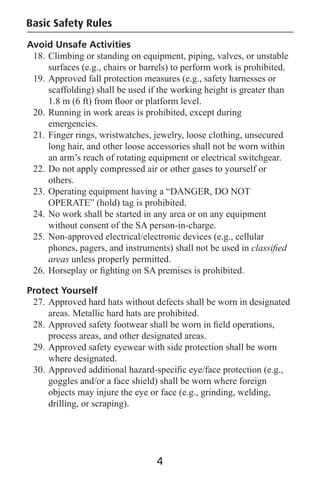 Avoid Unsafe Activities
18. Climbing or standing on equipment, piping, valves, or unstable
surfaces (e.g., chairs or barrels) to perform work is prohibited.
19. Approved fall protection measures (e.g., safety harnesses or
scaffolding) shall be used if the working height is greater than
1.8 m (6 ft) from ﬂoor or platform level.
20. Running in work areas is prohibited, except during
emergencies.
21. Finger rings, wristwatches, jewelry, loose clothing, unsecured
long hair, and other loose accessories shall not be worn within
an arm’s reach of rotating equipment or electrical switchgear.
22. Do not apply compressed air or other gases to yourself or
others.
23. Operating equipment having a “DANGER, DO NOT
OPERATE” (hold) tag is prohibited.
24. No work shall be started in any area or on any equipment
without consent of the SA person-in-charge.
25. Non-approved electrical/electronic devices (e.g., cellular
phones, pagers, and instruments) shall not be used in classiﬁed
areas unless properly permitted.
26. Horseplay or ﬁghting on SA premises is prohibited.
Protect Yourself
27. Approved hard hats without defects shall be worn in designated
areas. Metallic hard hats are prohibited.
28. Approved safety footwear shall be worn in ﬁeld operations,
process areas, and other designated areas.
29. Approved safety eyewear with side protection shall be worn
where designated.
30. Approved additional hazard-speciﬁc eye/face protection (e.g.,
goggles and/or a face shield) shall be worn where foreign
objects may injure the eye or face (e.g., grinding, welding,
drilling, or scraping).
Basic Safety Rules
4
 
