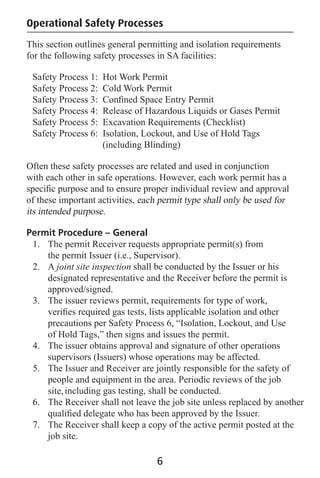 Operational Safety Processes
This section outlines general permitting and isolation requirements
for the following safety processes in SA facilities:
Safety Process 1: Hot Work Permit
Safety Process 2: Cold Work Permit
Safety Process 3: Conﬁned Space Entry Permit
Safety Process 4: Release of Hazardous Liquids or Gases Permit
Safety Process 5: Excavation Requirements (Checklist)
Safety Process 6: Isolation, Lockout, and Use of Hold Tags
(including Blinding)
Often these safety processes are related and used in conjunction
with each other in safe operations. However, each work permit has a
speciﬁc purpose and to ensure proper individual review and approval
of these important activities, each permit type shall only be used for
its intended purpose.
Permit Procedure – General
1. The permit Receiver requests appropriate permit(s) from
the permit Issuer (i.e., Supervisor).
2. A joint site inspection shall be conducted by the Issuer or his
designated representative and the Receiver before the permit is
approved/signed.
3. The issuer reviews permit, requirements for type of work,
veriﬁes required gas tests, lists applicable isolation and other
precautions per Safety Process 6, “Isolation, Lockout, and Use
of Hold Tags,” then signs and issues the permit.
4. The issuer obtains approval and signature of other operations
supervisors (Issuers) whose operations may be affected.
5. The Issuer and Receiver are jointly responsible for the safety of
people and equipment in the area. Periodic reviews of the job
site,including gas testing, shall be conducted.
6. The Receiver shall not leave the job site unless replaced by another
qualiﬁed delegate who has been approved by the Issuer.
7. The Receiver shall keep a copy of the active permit posted at the
job site.
6
 