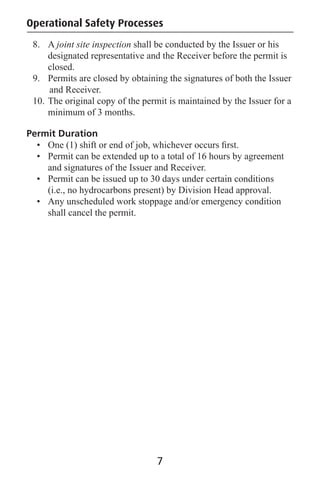 Operational Safety Processes
8. A joint site inspection shall be conducted by the Issuer or his
designated representative and the Receiver before the permit is
closed.
9. Permits are closed by obtaining the signatures of both the Issuer
and Receiver.
10. The original copy of the permit is maintained by the Issuer for a
minimum of 3 months.
Permit Duration
• One (1) shift or end of job, whichever occurs ﬁrst.
• Permit can be extended up to a total of 16 hours by agreement
and signatures of the Issuer and Receiver.
• Permit can be issued up to 30 days under certain conditions
(i.e., no hydrocarbons present) by Division Head approval.
• Any unscheduled work stoppage and/or emergency condition
shall cancel the permit.
7
 