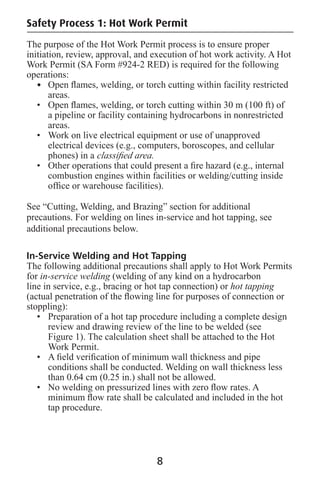 The purpose of the Hot Work Permit process is to ensure proper
initiation, review, approval, and execution of hot work activity. A Hot
Work Permit (SA Form #924-2 RED) is required for the following
operations:
• Open ﬂames, welding, or torch cutting within facility restricted
areas.
• Open ﬂames, welding, or torch cutting within 30 m (100 ft) of
a pipeline or facility containing hydrocarbons in nonrestricted
areas.
• Work on live electrical equipment or use of unapproved
electrical devices (e.g., computers, boroscopes, and cellular
phones) in a classiﬁed area.
• Other operations that could present a ﬁre hazard (e.g., internal
combustion engines within facilities or welding/cutting inside
ofﬁce or warehouse facilities).
See “Cutting, Welding, and Brazing” section for additional
precautions. For welding on lines in-service and hot tapping, see
additional precautions below.
In-Service Welding and Hot Tapping
The following additional precautions shall apply to Hot Work Permits
for in-service welding (welding of any kind on a hydrocarbon
line in service, e.g., bracing or hot tap connection) or hot tapping
(actual penetration of the ﬂowing line for purposes of connection or
stoppling):
• Preparation of a hot tap procedure including a complete design
review and drawing review of the line to be welded (see
Figure 1). The calculation sheet shall be attached to the Hot
Work Permit.
• A ﬁeld veriﬁcation of minimum wall thickness and pipe
conditions shall be conducted. Welding on wall thickness less
than 0.64 cm (0.25 in.) shall not be allowed.
• No welding on pressurized lines with zero ﬂow rates. A
minimum ﬂow rate shall be calculated and included in the hot
tap procedure.
Safety Process 1: Hot Work Permit
8
 